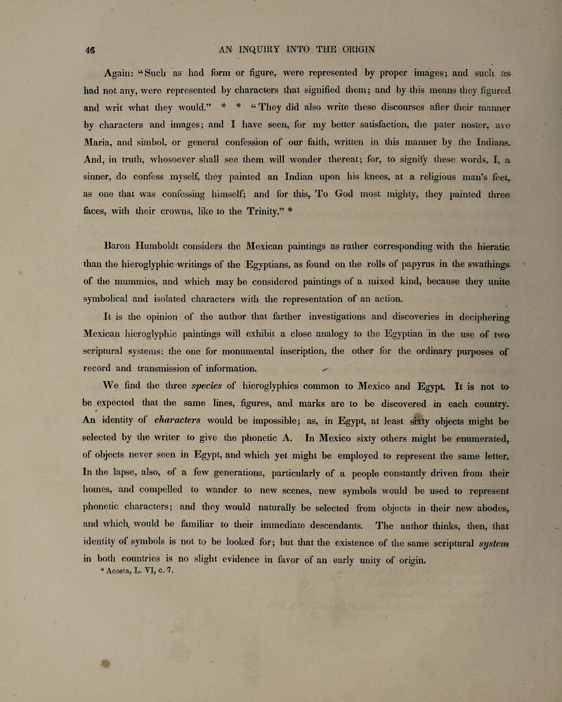 Again: “Such as had form or figure, were represented by proper images; and such as had not any, were represented by characters that signified them; and by this means they figured and writ what they would.” * * “ They did also write these discourses after their manner by characters and images; and I have seen, for my better satisfaction, the pater nostcr, ave Maria, and simbol, or general confession of our faith, written in this manner by the Indians. And, in truth, whosoever shall see them will wonder thereat; for, to signify these words* I, a sinner, do confess myself, they painted an Indian upon his knees, at a religious man’s feet, as one that was confessing himself; and for this, To God most mighty, they painted three faces, with their crowns, like to the Trinity.” * Baron Humboldt considers the Mexican paintings as rather corresponding with the hieratic than the hieroglyphic writings of the Egyptians, as found on the rolls of papyrus in the swathings of the mummies, and which may be considered paintings of a mixed kind, because they unite symbolical and isolated characters with the representation of an action. It is the opinion of the author that farther investigations and discoveries in deciphering Mexican hieroglyphic paintings will exhibit a close analogy to the Egyptian in the use of two scriptural systems: the one for monumental inscription, the other for the ordinary purposes of record and transmission of information. ^ We find the three species of hieroglyphics common to Mexico and Egypt. It is not to be expected that the same lines, figures, and marks are to be discovered in each country. r An identity of characters would be impossible; as, in Egypt, at least sixty objects might be selected by the writer to give the phonetic A. In Mexico sixty others might be enumerated, of objects never seen in Egypt, and which yet might be employed to represent the same letter. In the lapse, also, of a few generations, particularly of a people constantly driven from their homes, and compelled to wander to new scenes, new symbols would be used to represent phonetic characters; and they would naturally be selected from objects in their new abodes, and which, would be familiar to their immediate descendants. The author thinks, then, that identity of symbols is not to be looked for; but that the existence of the same scriptural system in both countries is no slight evidence in favor of an early unity of origin. * Acosta, L. VI, c. 7.