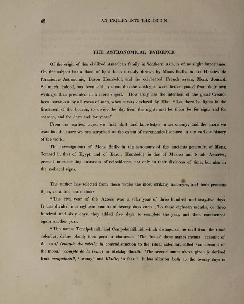 THE ASTRONOMICAL EVIDENCE Of the origin of this civilized American family in Southern Asia, is of no slight importance On this subject has a flood of light been already thrown by Mons. Bailly, in his Histoire de l’Ancienne Astronomie, Baron Humboldt, and the celebrated French savan, Mons. Jomard. So much, indeed, has been said by them, that the analogies were better quoted from their own writings, than presented in a mere digest. How truly has the intention of the great Creator been borne out by all races of men, when it was declared by Him, “ Let there be lights in the firmament of the heaven, to divide the day from the night; and let them be for signs and for seasons, and for days and for years.” From the earliest ages, we find skill and knowledge in astronomy; and the more we examine, the more we are surprised at the extent of astronomical science in the earliest history of the world. The investigations of Mons. Bailly in the astronomy of the ancients generally, of Mons. Jomard in that of Egypt, and of Baron Humboldt in that of Mexico and South America, present most striking instances of coincidence, not only in their divisions of time, but also in the zodiacal signs. * The author has selected from these works the most striking analogies, and here presents them, in a free translation: “The civil year of the Aztecs was a solar year of three hundred and sixty-five days. It was divided into eighteen months of twenty days each. . To these eighteen months, or three hundred and sixty days, they added five days, to complete the year, and then commenced again another year. “The names Tonalpohualli and Cempohualilhuitl, which distinguish the civil from the ritual calendar, define plainly their peculiar character. The first of these names means ‘ account of the sun,’ (compte du soldi,) in contradistinction to the ritual calendar, called ‘ an account of the moon,’ (compte de la lune,) or Metzlapolhualli. The second name above given is derived from cempohualli, ‘ twenty,’ and ilhuite, ‘ a feast.’ It has allusion both to the twenty days in