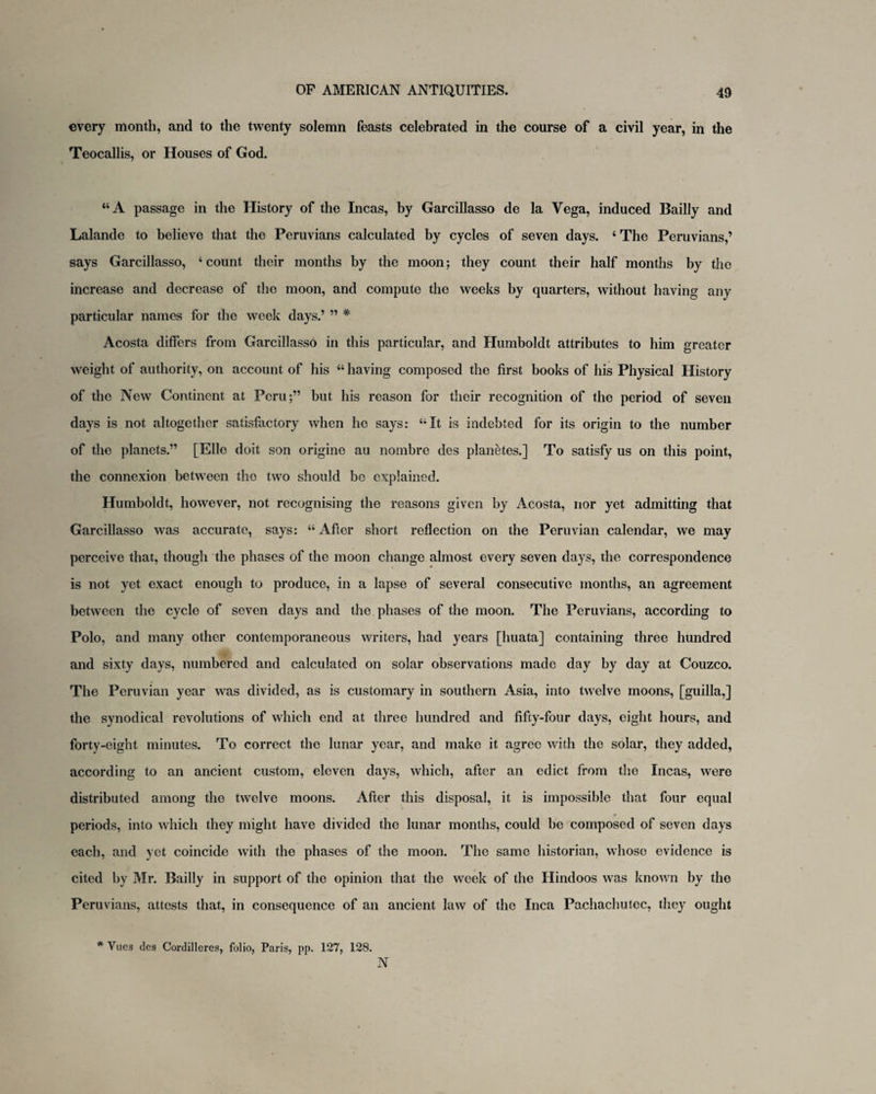 every month, and to the twenty solemn feasts celebrated in the course of a civil year, in the Teocallis, or Houses of God. “A passage in the History of the Incas, by Garcillasso de la Vega, induced Bailly and Lalande to believe that the Peruvians calculated by cycles of seven days. 4 The Peruvians,’ says Garcillasso, 4 count their months by the moon; they count their half months by the increase and decrease of the moon, and compute the weeks by quarters, without having any particular names for the week days.’ ” * Acosta differs from Garcillasso in this particular, and Humboldt attributes to him greater weight of authority, on account of his 44 having composed the first books of his Physical History of the New Continent at Peru;” but his reason for their recognition of the period of seven days is not altogether satisfactory when he says: 44It is indebted for its origin to the number of the planets.” [Elle doit son origine au nombre des planetes.] To satisfy us on this point, the connexion between the two should be explained. Humboldt, however, not recognising the reasons given by Acosta, nor yet admitting that Garcillasso was accurate, says: 44 After short reflection on the Peruvian calendar, we may perceive that, though the phases of the moon change almost every seven days, the correspondence is not yet exact enough to produce, in a lapse of several consecutive months, an agreement between the cycle of seven days and the phases of the moon. The Peruvians, according to Polo, and many other contemporaneous writers, had years [huata] containing three hundred and sixty days, numbered and calculated on solar observations made day by day at Couzco. The Peruvian year was divided, as is customary in southern Asia, into twelve moons, [guilla,] the synodical revolutions of which end at three hundred and fifty-four days, eight hours, and forty-eight minutes. To correct the lunar year, and make it agree with the solar, they added, according to an ancient custom, eleven days, which, after an edict from the Incas, were distributed among the twelve moons. After this disposal, it is impossible that four equal periods, into which they might have divided the lunar months, could be composed of seven days each, and yet coincide with the phases of the moon. The same historian, whose evidence is cited by Mr. Bailly in support of the opinion that the week of the Hindoos was known by the Peruvians, attests that, in consequence of an ancient law of the Inca Pachachutec, they ought * Vue3 des Cordilleres, folio, Paris, pp. 127, 128. N