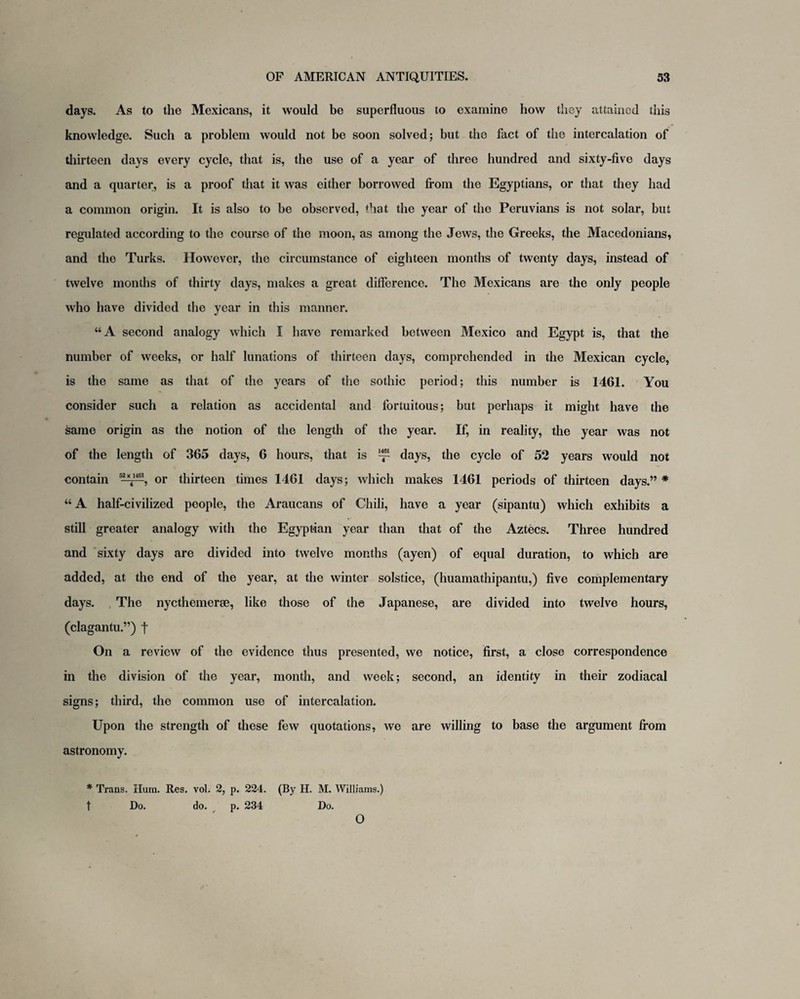 days. As to the Mexicans, it would be superfluous to examine how they attained this knowledge. Such a problem would not be soon solved; but the fact of the intercalation of thirteen days every cycle, that is, the use of a year of three hundred and sixty-five days and a quarter, is a proof that it was either borrowed from the Egyptians, or that they had a common origin. It is also to be observed, that the year of the Peruvians is not solar, but regulated according to the course of the moon, as among the Jews, the Greeks, the Macedonians, and the Turks. However, the circumstance of eighteen months of twenty days, instead of twelve months of thirty days, makes a great difference. The Mexicans are the only people who have divided the year in this manner. “A second analogy which I have remarked between Mexico and Egypt is, that the number of weeks, or half lunations of thirteen days, comprehended in the Mexican cycle, is the same as that of the years of the sothic period; this number is 1461. You consider such a relation as accidental and fortuitous; but perhaps it might have the same origin as the notion of the length of the year. If, in reality, the year was not of the length of 365 days, 6 hours, that is ^ days, the cycle of 52 years would not contain or thirteen times 1461 days; which makes 1461 periods of thirteen days.” * “ A half-civilized people, the Araucans of Chili, have a year (sipantu) which exhibits a still greater analogy with the Egyptian year than that of the Aztecs. Three hundred and sixty days are divided into twelve months (ayen) of equal duration, to which are added, at the end of the year, at the winter solstice, (huamathipantu,) five complementary days. The nycthemerse, like those of the Japanese, are divided into twelve hours, (clagantu.”) f On a review of the evidence thus presented, we notice, first, a close correspondence in the division of the year, month, and week; second, an identity in their zodiacal signs; third, the common use of intercalation. Upon the strength of these few quotations, we are willing to base the argument from astronomy. * Trans. Hum. Res. vol. 2, p. 224. (By II. M. Williams.) t Do. do. p. 234 Do. O