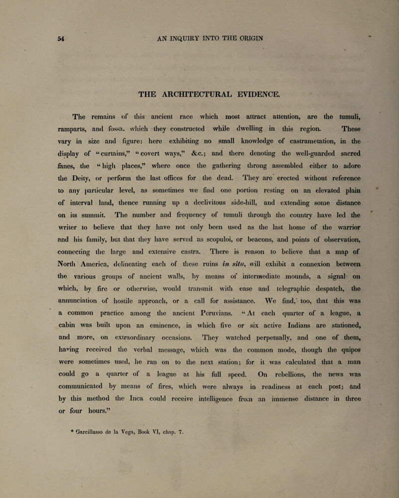 THE ARCHITECTURAL EVIDENCE. The remains of this ancient race which most attract attention, are the tumuli, ramparts, and fossa, which they constructed while dwelling in this region. These vary in size and figure: here exhibiting no small knowledge of castrametation, in the display of “curtains,” “covert ways,” &c.; and there denoting the well-guarded sacred fanes, the “ high places,” where once the gathering throng assembled either to adore the Deity, or perform the last offices for the dead. They are erected without reference to any particular level, as sometimes we find one portion resting on an elevated plain of interval land, thence running up a declivitous side-hill, and extending some distance on its summit. The number and frequency of tumuli through the country have led the writer to believe that they have not only been used as the last home of the warrior and his family, but that they have served as scopuloi, or beacons, and points of observation, connecting the large and extensive castra. There is reason to believe that a map of North America, delineating each of these ruins in situ, will exhibit a connexion between the various groups of ancient walls, by means of intermediate mounds, a signal on which, by fire or otherwise, would transmit with ease and telegraphic despatch, the annunciation of hostile approach, or a call for assistance. We find,' too, that this was a common practice among the ancient Peruvians. “ At each quarter of a league, a cabin was built upon an eminence, in which five or six active Indians are stationed, and more, on extraordinary occasions. They watched perpetually, and one of them, having received the verbal message, which was the common mode, though the quipos were sometimes used, he ran on to the next station; for it was calculated that a man could go a quarter of a league at his full speed. On rebellions, the news was communicated by means of fires, which were always in readiness at each post; and by this method the Inca could receive intelligence from an immense distance in three or four hours.” * Garcillasso de la Vega, Book VI, chap. 7.