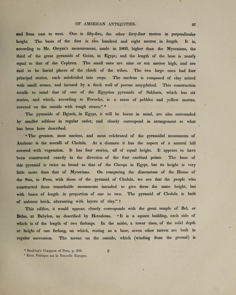 and from east to west. One is fifty-five, the other forty-four metres in perpendicular height. The basis of the first is two hundred and eight metres in length. It is, according to Mr. Oteyza’s measurement, made in 1803, higher than the Myceninus, the third of the great pyramids of Geiza, in Egypt; and the length of the base is nearly equal to that of the Cephren. The small ones are nine or ten metres high, and are said to be burial places of the chiefs of the tribes. The two large ones had four principal stories, each subdivided into steps. The nucleus is composed of clay mixed with small stones, and incased by a thick wall of porous amygdaloid. This construction recalls to mind that of one of the Egyptian pyramids of Sakhara, which has six stories, and which, according to Pococke, is a mass of pebbles and yellow mortar, covered on the outside with rough stones.” # The pyramids of Dgizeh, in Egypt, it will be borne in mind, are also surrounded by smaller edifices in regular order, and closely correspond in arrangement to what has been here described. “The greatest, most ancient, and most celebrated of the pyramidal monuments of Anahuac is the teocalli of Cholula. At a distance it has the aspect of a natural hill covered with vegetation. It has four stories, all of equal height. It appears to have been constructed exactly in the direction of the four cardinal points. The base of this pyramid is twice as broad as that of the Cheops in Egypt, but its height is very little more than that of Mycerinus. On comparing the dimensions of the House of the Sun, in Peru, with those of the pyramid of Cholula, we see that the people who constructed these remarkable monuments intended to give them the same height, but with bases of length in proportion of one to two. The pyramid of Cholula is built of unburnt brick, alternating with layers of clay.” t This edifice, it would appear, closely corresponds with the great temple of Bel, or Belus, at Babylon, as described by Herodotus. “ It is a square building, each side of which is of the length of two furlongs. In the midst, a tower rises, of the solid depth or height of one furlong, on which, resting as a base, seven other turrets are built in regular succession. The ascent on the outside, which (winding from the ground) is * Ranking’s Conquest of Peru, p. 356. p * Essai Politique sur la Nouvelle Espagne.