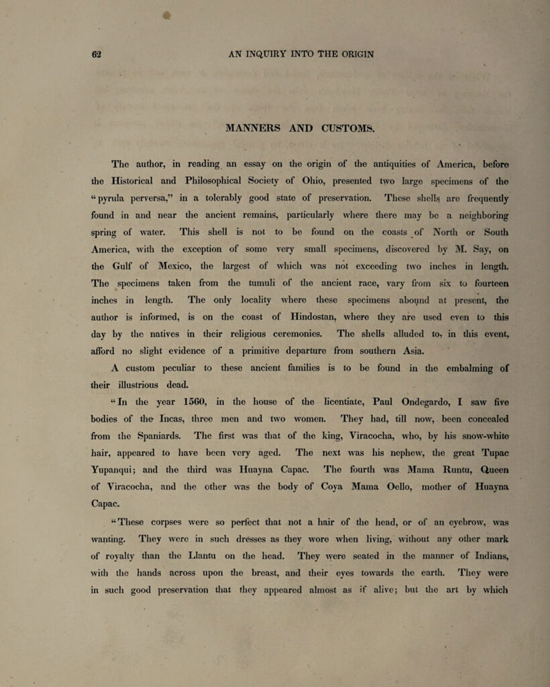 MANNERS AND CUSTOMS. The author, in reading an essay on the origin of the antiquities of America, before the Historical and Philosophical Society of Ohio, presented two large specimens of the “ pyrula perversa,” in a tolerably good state of preservation. These shells are frequently found in and near the ancient remains, particularly where there may be a neighboring spring of water. This shell is not to be found on the coasts of North or South America, with the exception of some very small specimens, discovered by M. Say, on the Gulf of Mexico, the largest of which was not exceeding two inches in length. The specimens taken from the tumuli of the ancient race, vary from six to fourteen inches in length. The only locality where these specimens abound at present, the author is informed, is on the coast of Hindostan, where they are used even to this day by the natives in their religious ceremonies. The shells alluded to, in this event, afford no slight evidence of a primitive departure from southern Asia. A custom peculiar to these ancient families is to be found in the embalming of their illustrious dead. “In the year 1560, in the house of the licentiate, Paul Ondegardo, I saw five bodies of the Incas, three men and two women. They had, till now, been concealed from the Spaniards. The first was that of the king, Viracocha, who, by his snowT-white hair, appeared to have been very aged. The next was his nephew, the great Tupac Yupanqui; and the third was Huayna Capac. The fourth was Mama Runtu, Queen of Viracocha, and the other was the body of Coya Mama Oello, mother of Huayna Capac. “These corpses were so perfect that not a hair of the head, or of an eyebrow, was wanting. They were in such dresses as they wore when living, without any other mark of royalty than the Llantu on the head. They were seated in the manner of Indians, with the hands across upon the breast, and their eyes towards the earth. They were in such good preservation that they appeared almost as if alive; but the art by which