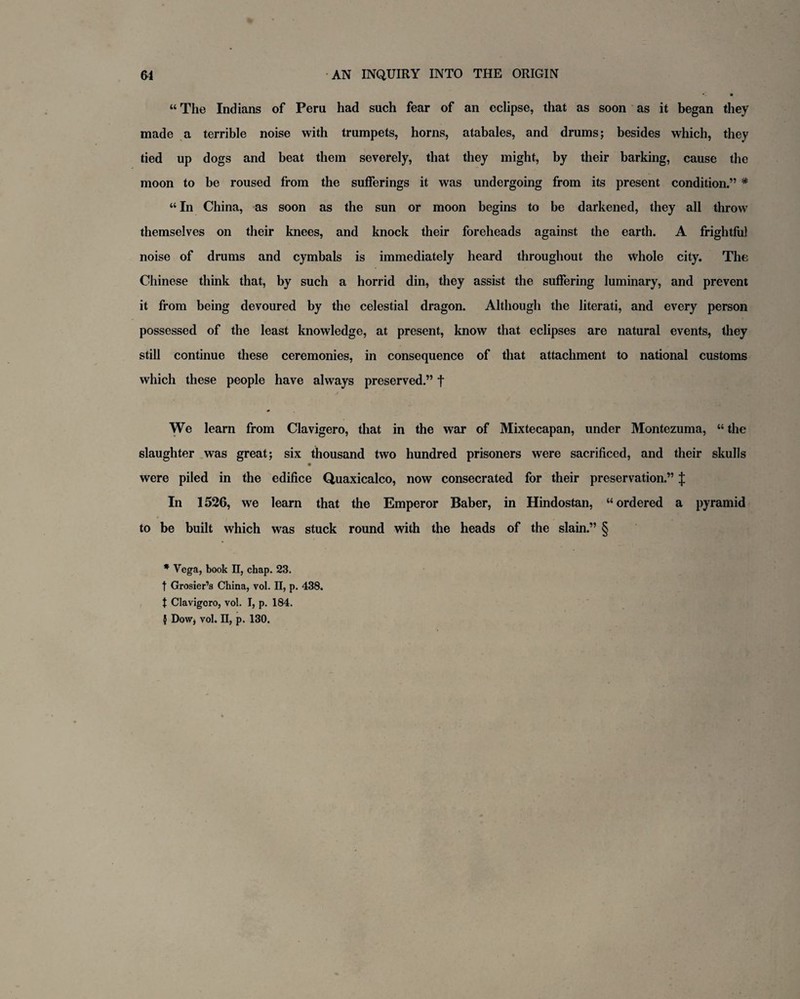 “The Indians of Peru had such fear of an eclipse, that as soon as it began they made a terrible noise with trumpets, horns, atabales, and drums; besides which, they tied up dogs and beat them severely, that they might, by their barking, cause the moon to be roused from the sufferings it was undergoing from its present condition.” * “ In China, as soon as the sun or moon begins to be darkened, they all throw themselves on their knees, and knock their foreheads against the earth. A frightful noise of drums and cymbals is immediately heard throughout the whole city. The Chinese think that, by such a horrid din, they assist the suffering luminary, and prevent it from being devoured by the celestial dragon. Although the literati, and every person possessed of the least knowledge, at present, know that eclipses are natural events, they still continue these ceremonies, in consequence of that attachment to national customs which these people have always preserved.” t We learn from Clavigero, that in the war of Mixtecapan, under Montezuma, “ the slaughter was great; six thousand two hundred prisoners were sacrificed, and their skulls were piled in the edifice Quaxicalco, now consecrated for their preservation.” J In 1526, we learn that the Emperor Baber, in Hindostan, “ordered a pyramid to be built which was stuck round with the heads of the slain.” § * Vega, book II, chap. 23. f Grosier’s China, vol. II, p. 438. t Clavigero, vol. I, p. 184. } Dow, vol. II, p. 130.