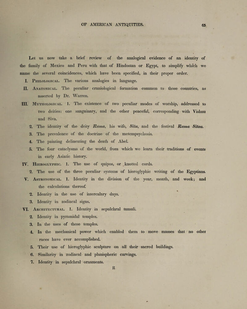 Let us now take a brief review of the analogical evidence of an identity of the family of Mexico and Peru with that of Hindostan or Egypt, to simplify which we name the several coincidences, which have been specified, in their proper order. I. Philological. The various analogies in language. fl. Anatomical. The peculiar craniological formation common to those countries, as asserted by Dr. Warren. m. Mythological. I. The existence of two peculiar modes of worship, addressed to two deities: one sanguinary, and the other peaceful, corresponding with Vishnu and Siva. 2. The identity of the deity Rama, his wife, Sita, and the festival Rama Sitoa. 3. The prevalence of the doctrine of the metempsychosis. 4. The painting delineating the death of Abel. 5. The four cataclysms of the world, from which we learn their traditions of events in early Asiatic history. IV. Hieroglyphic. 1. The use of quipos, or knotted cords. 2. The use of the three peculiar systems of hieroglyphic writing of the Egyptians. V. Astronomical. 1. Identity in the division of the year, month, and week; and the calculations thereof. 2. Identity in the use of intercalary days. 3. Identity in zodiacal signs. VI. Architectural. 1. Identity in sepulchral tumuli. 2. Identity in pyramidal temples. 3. In the uses of these temples. 4. In the mechanical power which enabled them to move masses that no other races have ever accomplished. 5. Their use of hieroglyphic sculpture on all their sacred buildings. 6. Similarity in zodiacal and planispheric carvings. 7. Identity in sepulchral ornaments. R