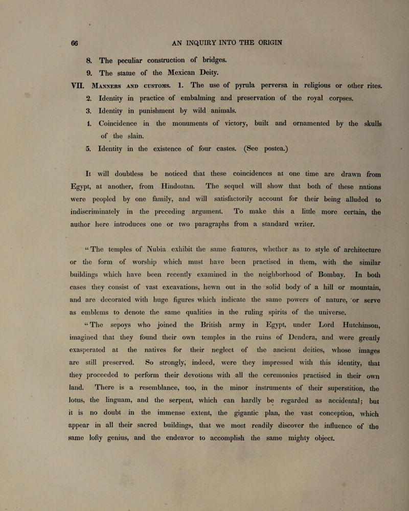 8. The peculiar construction of bridges. 9. The statue of the Mexican Deity. VII. Manners and customs. 1. The use of pyrula perversa in religious or other rites. 2. Identity in practice of embalming and preservation of the royal corpses. 3. Identity in punishment by wild animals. 1. Coincidence in the monuments of victory, built and ornamented by the skulls of the slain. 5. Identity in the existence of four castes. (See postea.) It will doubtless be noticed that these coincidences at one time are drawn from Egypt, at another, from Hindostan. The sequel will show that both of these nations were peopled by one family, and will satisfactorily account for their being alluded to indiscriminately in the preceding argument. To make this a little more certain, the author here introduces one or two paragraphs from a standard writer. “ The temples of Nubia exhibit the same features, whether as to style of architecture or the form of worship which must have been practised in them, with the similar buildings which have been recently examined in the neighborhood of Bombay. In both cases they consist of vast excavations, hewn out in the solid body of a hill or mountain, and are decorated with huge figures which indicate the same powers of nature, or serve as emblems to denote the same qualities in the ruling spirits of the universe. “ The sepoys who joined the British army in Egypt, under Lord Hutchinson, imagined that they found their own temples in the ruins of Dendera, and were greatly exasperated at the natives for their neglect of the ancient deities, whose images are still preserved. So strongly, indeed, were they impressed with this identity, that they proceeded to perform their devotions with all the ceremonies practised in their own land. There is a resemblance, too, in the minor instruments of their superstition, the lotus, the linguam, and the serpent, which can hardly be regarded as accidental; but it is no doubt in the immense extent, the gigantic plan, the vast conception, which appear in all their sacred buildings, that we most readily discover the influence of the same lofty genius, and the endeavor to accomplish the same mighty object.