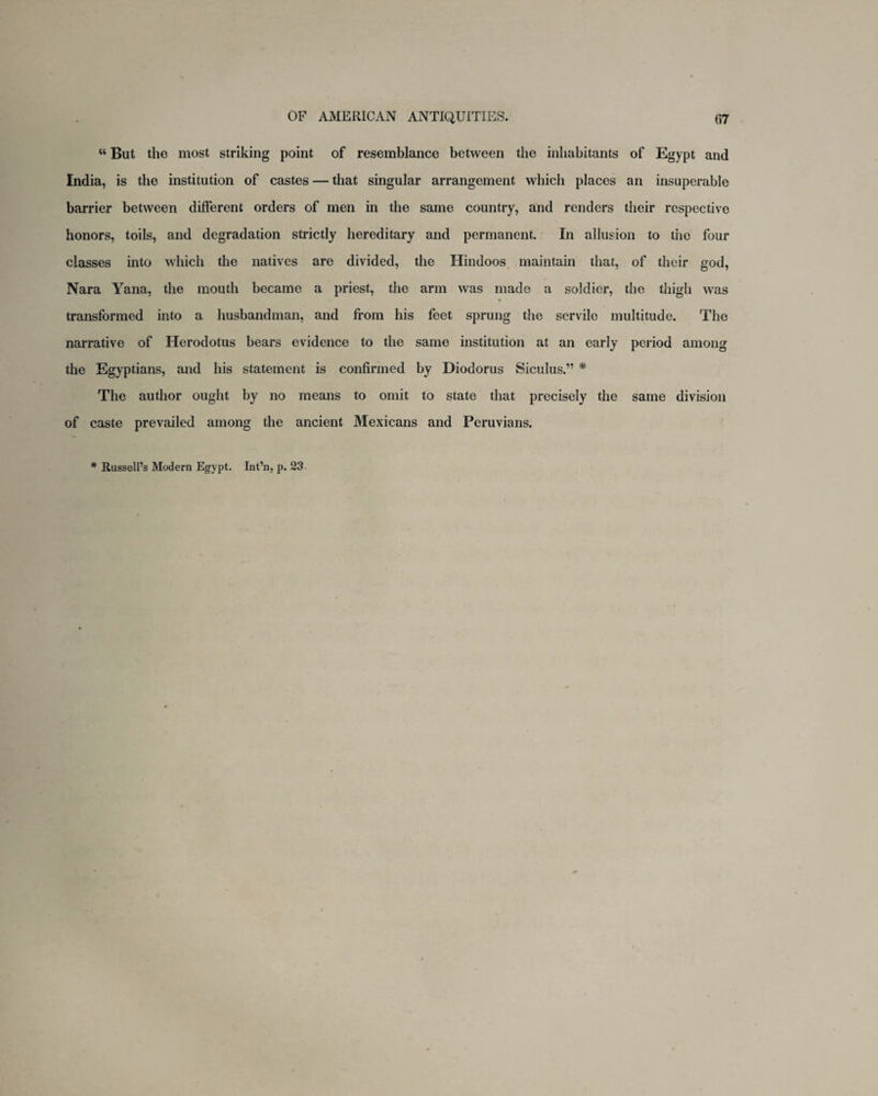 “ But the most striking point of resemblance between the inhabitants of Egypt and India, is the institution of castes — that singular arrangement which places an insuperable barrier between different orders of men in the same country, and renders their respective honors, toils, and degradation strictly hereditary and permanent. In allusion to tiie four classes into which the natives are divided, the Hindoos maintain that, of their god, Nara Yana, the mouth became a priest, the arm was made a soldier, the thigh was transformed into a husbandman, and from his feet sprung the servile multitude. The narrative of Herodotus bears evidence to the same institution at an early period among the Egyptians, and his statement is confirmed by Diodorus Siculus.” * The author ought by no means to omit to state that precisely the same division of caste prevailed among the ancient Mexicans and Peruvians. * Russell’s Modern Egypt. Int’n, p. 23