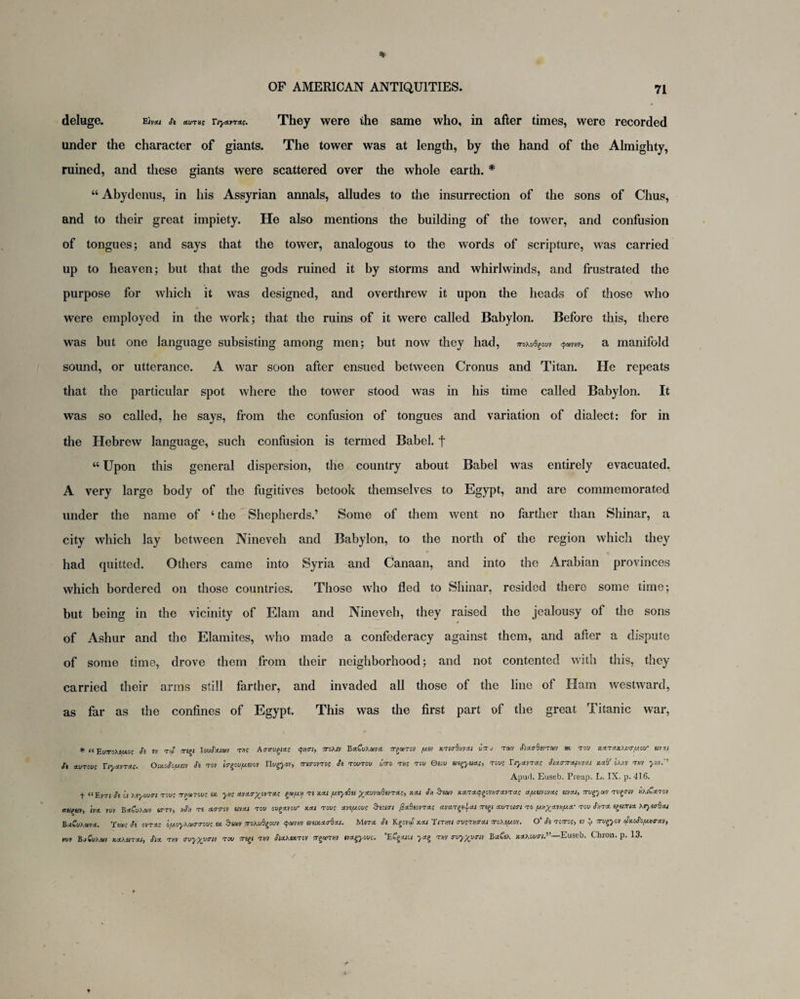 deluge. Einu St nvTXf Tiyatrac. They were ihe same who, in after times, were recorded under the character of giants. The tower was at length, by the hand of the Almighty, ruined, and these giants were scattered over the whole earth. * “ Abydenus, in his Assyrian annals, alludes to the insurrection of the sons of Chus, and to their great impiety. He also mentions the building of the tower, and confusion of tongues; and says that the tower, analogous to the words of scripture, was carried up to heaven; but that the gods ruined it by storms and whirlwinds, and frustrated the purpose for which it was designed, and overthrew it upon the heads of those who were employed in the work; that the ruins of it were called Babylon. Before this, there was but one language subsisting among men; but now they had, iroKubeovv <fa>vnv, a manifold sound, or utterance. A war soon after ensued between Cronus and Titan. He repeats that the particular spot where the tower stood was in his time called Babylon. It was so called, he says, from the confusion of tongues and variation of dialect: for in the Hebrew language, such confusion is termed Babel, f “ Upon this general dispersion, the country about Babel was entirely evacuated. A very large body of the fugitives betook themselves to Egypt, and are commemorated under the name of ‘ the Shepherds.’ Some of them went no farther than Shinar, a city which lay between Nineveh and Babylon, to the north of the region which they had quitted. Others came into Syria and Canaan, and into the Arabian provinces which bordered on those countries. Those who fled to Shinar, resided there some time; but being in the vicinity of Elam and Nineveh, they raised the jealousy of the sons of Ashur and the Elamites, who made a confederacy against them, and after a dispute of some time, drove them from their neighborhood; and not contented with this, they carried their arms still farther, and invaded all those of the line of Ham westward, as far as the confines of Egypt. This was the first part of the great Titanic war, * “EU7T0XI/A0C St iv tcS my IouSaicet tdc A<rauyas <pnri, mxtv BaCvKma. orga>Toi> fj.it KTiabntai woto tm Staadirruv at tow »*taxteiirfJM tirxi ti *wtowc Xiyarrat. OixiSo/jist Si tot io-yufjttw IIwg>ov, mrovro; Si tcwtow wVo tjjc tow Osow m^yitac, tows T/yatras Siao-7rap>irat xab’ oKrt tjiv yiiv.1 Apurl. Euseb. Preap. L. IX. p. 416. t “Evt; St it hiyiuai towc orfjarowe ix yus avao-^ovTac ytfjtj ti xai /uiyiBii ^-awyafievTac, itat St, Seaiv xaracpyvinravTUc ay.iitc.tar ittai, my)ut twgow nKiSamt anew, ha tut BaCwWtv sttv, hSh ts aworov aval tow owgavow km towc anyout Suiai Pabiovva; avar^ai my ovroim to ytiyanya- tow Ati KeyurBoi haSuKma. 'itt»; Si orra; oyt>y\u<rmv; tx &sa)V mhub^out mixaabxi. Mirra. Si Kgovaf koi inm aveno-ai mKifj.it. O' Si tcotoc, it i rnyyit cSxoSoyncrat, mt Bj Gukw KXKtiTdu, Si a tjiv ivyyjjait tow my t m Stahixtcv stjotw itagyovs. ECyita yag rut auyyuntv Baft/. jcaMwov.”—Euseb. Chron. p. 13.