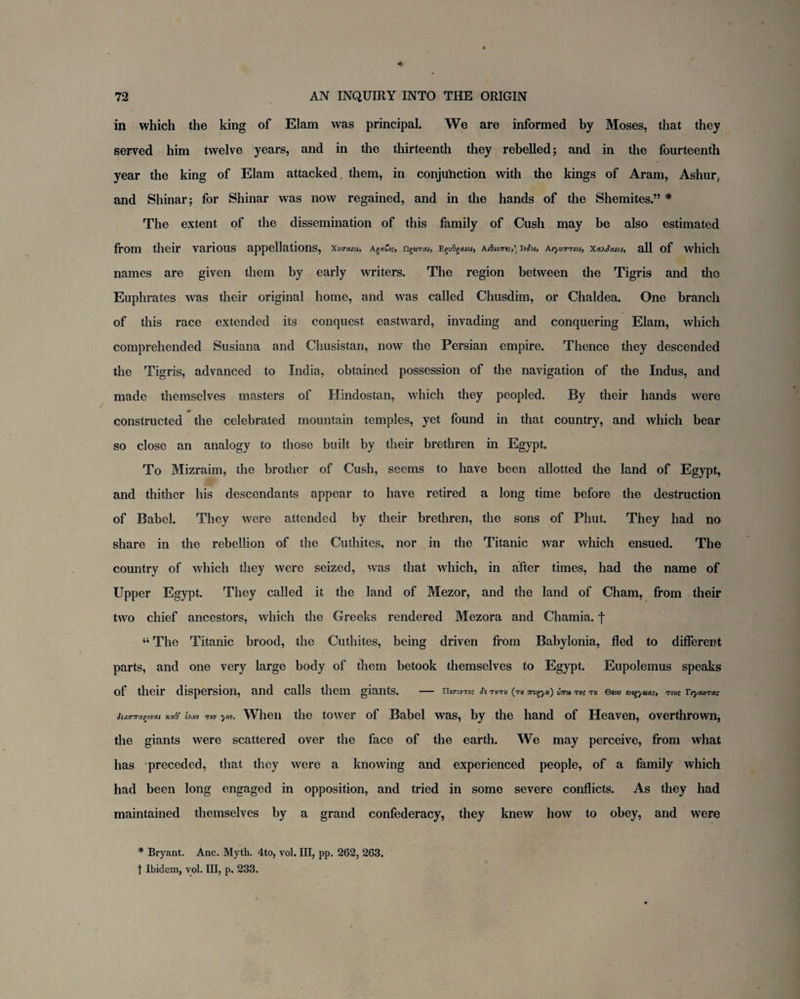 in which the king of Elam was principal. We are informed by Moses, that they served him twelve years, and in the thirteenth they rebelled; and in the fourteenth year the king of Elam attacked, them, in conjunction with the kings of Aram, Ashur, and Shinar; for Shinar was now regained, and in the hands of the Shemites.” * The extent of the dissemination of this family of Cush may be also estimated from their various appellations, Xiktmoi, figsmw, Egt/Sgtuo;, Ai8i07rt;,) IvJ'oi, X<t>J'ouoi, all of which names are given them by early writers. The region between the Tigris and the Euphrates was their original home, and was called Chusdim, or Chaldea. One branch of this race extended its conquest eastward, invading and conquering Elam, which comprehended Susiana and Chusistan, now the Persian empire. Thence they descended the Tigris, advanced to India, obtained possession of the navigation of the Indus, and made themselves masters of Hindostan, which they peopled. By their hands were constructed the celebrated mountain temples, yet found in that country, and which bear so close an analogy to those built by their brethren in Egypt. To Mizraim, the brother of Cush, seems to have been allotted the land of Egypt, and thither his descendants appear to have retired a long time before the destruction of Babel. They were attended by their brethren, the sons of Phut. They had no share in the rebellion of the Cuthites, nor in the Titanic war which ensued. The country of which they were seized, was that which, in after times, had the name of Upper Egypt. They called it the land of Mezor, and the land of Cham, from their two chief ancestors, which the Creeks rendered Mezora and Chamia. f “ The Titanic brood, the Cuthites, being driven from Babylonia, fled to different parts, and one very large body of them betook themselves to Egypt. Eupolemus speaks of their dispersion, and calls them giants. - ThnvTo; its tktx (tk Trug-yx) Cttu tk Qiou ivigyuste, roue Tryouircte omv mv yw. When the tower of Babel was, by the hand of Heaven, overthrown, the giants were scattered over the face of the earth. We may perceive, from what has preceded, that they were a knowing and experienced people, of a family which had been long engaged in opposition, and tried in some severe conflicts. As they had maintained themselves by a grand confederacy, they knew how to obey, and were * Bryant. Anc. Myth. 4to, vol. Ill, pp. 262, 263. t Ibidem, vol. Ill, p. 233.