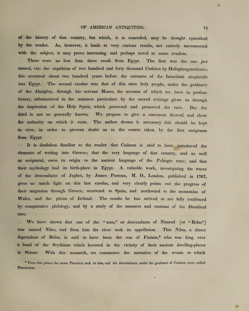 of the history of that country, but which, it is conceded, may be thought episodical by the reader. As, however, it leads to very curious results, not entirely unconnected with the subject, it may prove interesting and perhaps novel to some readers. There were no less than three exodi from Egypt. The first was the one just named, viz: the expulsion of two hundred and forty thousand Cuthites by Halisphragmuthosis; this occurred about two hundred years before the entrance of the Israelitish shepherds into Egypt. The second exodus was that of this once holy people, under the guidance of the Almighty, through his' servant Moses, the account of which we have in profane history, substantiated in the minutest particulars by the sacred writings given us through the inspiration of the Holy Spirit, which protected and preserved the race. But the third is not so generally known. We propose to give a statement thereof, and show the authority on which it rests. The author deems it necessary this should be kept in view, in order to prevent doubt as to the course taken by the first emigrants from Egypt. It is doubtless familiar to the reader that Cadmus is said to have introduced the elements of writing into Greece; that the very language of that country, oral as well as scriptural, owes its origin to the ancient language of the Pclasgic race; and that their mythology had its birth-place in Egypt. A valuable work, investigating the traces of the descendants of Japhet, by James Parsons, M. D., London, published in 1767, gives us much light on this last exodus, and very clearly points out the progress of their migration through Greece, westward to Spain, and northward to the mountains of Wales, and the plains of Ireland. The results he has arrived at are fully confirmed by comparative philology, and by a study of the manners and customs of the Druidical race. We have shown that one of the “ sons,” or descendants of Nimrod [or “ Belus”] was named Nilus, and from him the river took its appellation. This Nilus, a direct descendant of Belus, is said to have been the son of Finiusa,* who was king over a band of the Scythians which hovered in the vicinity of their ancient dwelling-places in Shinar. With this monarch, we commence the narrative of the events to which * From this prince the name Phoenicia took its rise, and his descendants, under the guidance of Cadmus, were called Phoenicians.
