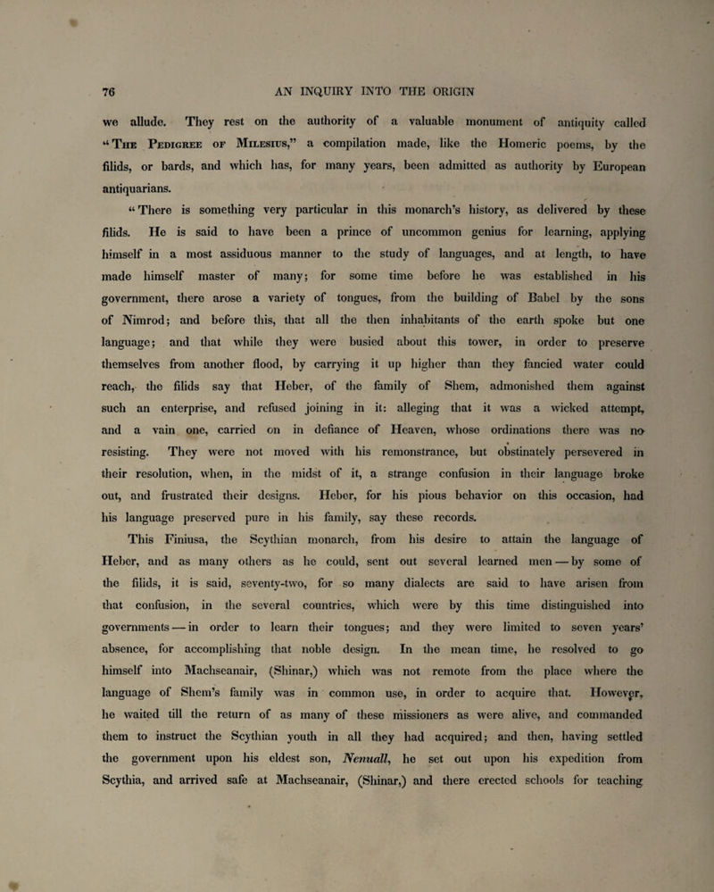 we allude. They rest on the authority of a valuable monument of antiquity called “ The Pedigree of Milesius,” a compilation made, like the Homeric poems, by the filids, or bards, and which has, for many years, been admitted as authority by European antiquarians. “ There is something very particular in this monarch’s history, as delivered by these filids. He is said to have been a prince of uncommon genius for learning, applying himself in a most assiduous manner to the study of languages, and at length, to have made himself master of many; for some time before he was established in his government, there arose a variety of tongues, from the building of Babel by the sons of Nimrod; and before this, that all the then inhabitants of the earth spoke but one language; and that while they were busied about this tower, in order to preserve themselves from another flood, by carrying it up higher than they fancied water could reach, the filids say that Heber, of the family of Shem, admonished them against such an enterprise, and refused joining in it: alleging that it was a wicked attempt, and a vain one, carried on in defiance of Heaven, whose ordinations there was na resisting. They were not moved with his remonstrance, but obstinately persevered in their resolution, when, in the midst of it, a strange confusion in their language broke out, and frustrated their designs. Heber, for his pious behavior on this occasion, had his language preserved pure in his family, say these records. This Finiusa, the Scythian monarch, from his desire to attain the language of Heber, and as many others as he could, sent out several learned men — by some of the filids, it is said, seventy-two, for so many dialects are said to have arisen from that confusion, in the several countries, which were by this time distinguished into governments — in order to learn their tongues; and they were limited to seven years’ absence, for accomplishing that noble design. In the mean time, he resolved to go himself into Machseanair, (Shinar,) which was not remote from the place where the language of Shem’s family was in common use, in order to acquire that. However, he waited till the return of as many of these niissioners as were alive, and commanded them to instruct the Scythian youth in all they had acquired; and then, having settled the government upon his eldest son, Nenuall, he set out upon his expedition from Scythia, and arrived safe at Machseanair, (Shinar,) and there erected schools for teaching