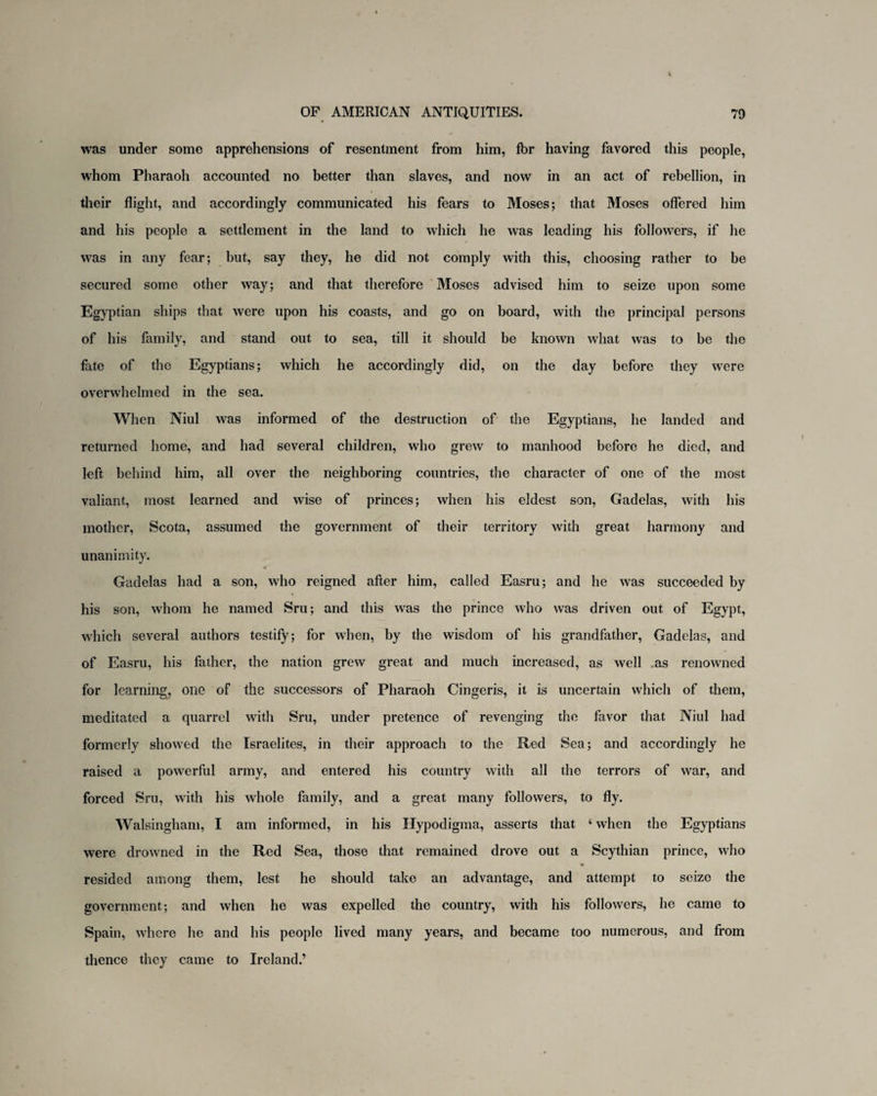 was under some apprehensions of resentment from him, fbr having favored this people, whom Pharaoh accounted no better than slaves, and now in an act of rebellion, in their flight, and accordingly communicated his fears to Moses; that Moses offered him and his people a settlement in the land to which he was leading his followers, if he was in any fear; but, say they, he did not comply with this, choosing rather to be secured some other way; and that therefore Moses advised him to seize upon some Egyptian ships that were upon his coasts, and go on board, with the principal persons of his family, and stand out to sea, till it should be known what was to be the fate of the Egyptians; which he accordingly did, on the day before they were overwhelmed in the sea. When Niul was informed of the destruction of the Egyptians, he landed and returned home, and had several children, who grew to manhood before he died, and left behind him, all over the neighboring countries, the character of one of the most valiant, most learned and wise of princes; when his eldest son, Gadelas, with his mother, Scota, assumed the government of their territory with great harmony and unanimity. Gadelas had a son, who reigned after him, called Easru; and he was succeeded by his son, whom he named Sru; and this was the prince who was driven out of Egypt, which several authors testify; for when, by the wisdom of his grandfather, Gadelas, and of Easru, his father, the nation grew great and much increased, as well as renowmed for learning, one of the successors of Pharaoh Cingeris, it is uncertain which of them, meditated a quarrel with Sru, under pretence of revenging the favor that Niul had formerly showed the Israelites, in their approach to the Red Sea; and accordingly he raised a powerful army, and entered his country with all the terrors of war, and forced Sru, with his whole family, and a great many followers, to fly. Walsingham, I am informed, in his Hypodigma, asserts that 1 when the Egyptians were drowned in the Red Sea, those that remained drove out a Scythian prince, who resided among them, lest he should take an advantage, and attempt to seize the government; and when he was expelled the country, with his followers, he came to Spain, where he and his people lived many years, and became too numerous, and from thence they came to Ireland.’