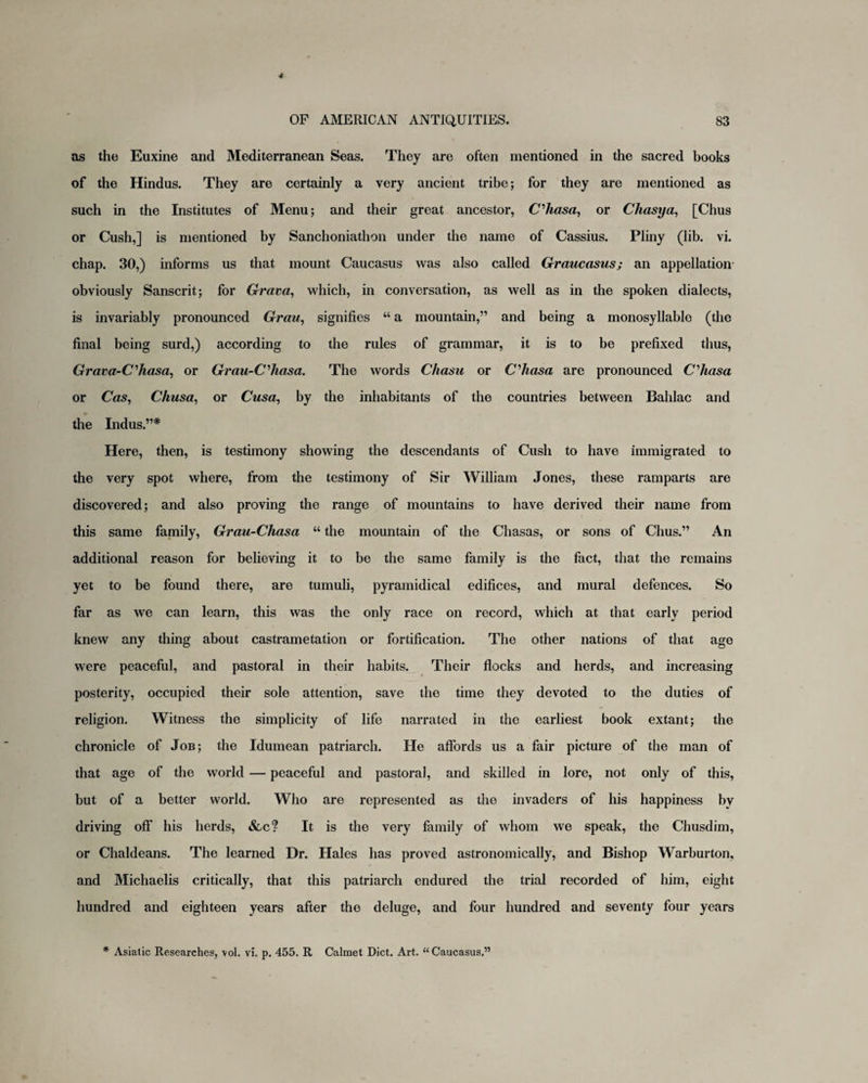 as the Euxine and Mediterranean Seas. They are often mentioned in the sacred books of the Hindus. They are certainly a very ancient tribe; for they are mentioned as such in the Institutes of Menu; and their great ancestor, C’hasa, or Chasya, [Chus or Cush,] is mentioned by Sanchoniathon under the name of Cassius. Pliny (lib. vi. chap. 30,) informs us that mount Caucasus was also called Graucasus; an appellation obviously Sanscrit; for Grava, which, in conversation, as well as in the spoken dialects, is invariably pronounced Grau, signifies “ a mountain,” and being a monosyllable (the final being surd,) according to the rules of grammar, it is to be prefixed thus, Grava-C’Jiasa, or Grau-Cliasa. The words Chasu or Cliasa are pronounced C’hasa or Cas, Chusa, or Cusa, by the inhabitants of the countries between Bahlac and the Indus.”* Here, then, is testimony showing the descendants of Cush to have immigrated to the very spot where, from the testimony of Sir William Jones, these ramparts are discovered; and also proving the range of mountains to have derived their name from this same family, Grau-Chasa “ the mountain of the Chasas, or sons of Chus.” An additional reason for believing it to be the same family is the fact, that the remains yet to be found there, are tumuli, pyramidical edifices, and mural defences. So far as we can learn, this was the only race on record, which at that early period knew any thing about castrametation or fortification. The other nations of that age were peaceful, and pastoral in their habits. Their flocks and herds, and increasing posterity, occupied their sole attention, save the time they devoted to the duties of religion. Witness the simplicity of life narrated in the earliest book extant; the chronicle of Job; the Idumean patriarch. He affords us a fair picture of the man of that age of the world — peaceful and pastoral, and skilled in lore, not only of this, but of a better world. Who are represented as the invaders of his happiness by driving off his herds, &c? It is the very family of whom we speak, the Chusdim, or Chaldeans. The learned Dr. Hales has proved astronomically, and Bishop Warburton, and Michaelis critically, that this patriarch endured the trial recorded of him, eight hundred and eighteen years after the deluge, and four hundred and seventy four years * Asiatic Researches, vol. vi. p. 455. R Calmet Diet. Art. “Caucasus,”