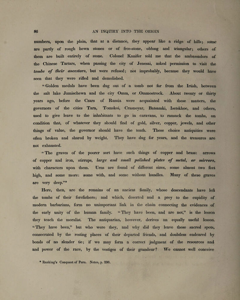 numbers, upon the plain, that at a distance, they appear like a ridge of hills; some are partly of rough hewn stones or of free-stone, oblong and triangular; others of them are built entirely of stone. Colonel Kanifer told me that the ambassadors of the Chinese Tartars, when passing the city of Jenesai, asked permission to visit the tombs of tlieir ancestors, but were refused; not improbably, because they would have seen that they were rifled and demolished. 44 Golden medals have been dug out of a tomb not far from the Irtish, between the salt lake Jamischewa and the city Omm, or Ommostrock. About twenty or thirty years ago, before the Czars of Russia were acquainted with these matters, the governors of the cities Tara, Tomskoi, Crasnoyar, Batsamki, Isetskhoe, and others, used to give leave to the inhabitants to go in caravans, to ransack the tombs, on condition that, of whatever they should find of gold, silver, copper, jewels, and other things of value, the governor should have the tenth. These choice antiquities were often broken and shared by weight. They have dug for years, and the treasures are not exhausted. “ The graves of the poorer sort have such things of copper and brass: arrows of copper and iron, stirrups, large and small polished plates of metal, or mirrors, with characters upon them. Urns are found of different sizes, some almost two feet high, and some more: some with, and some without handles. Many of these graves are very deep.”* Here, then, are the remains of an ancient family, whose descendants have left the tombs of their forefathers; and which, deserted and a prey to the cupidity of modern barbarians, form no unimportant link in the chain connecting the evidences of the early unity of the human family. 44 They have been, and are not,” is the lesson they teach the moralist. The antiquarian, however, derives an equally useful lesson. 44 They have been,” but who were they, and why did they leave these sacred spots, consecrated by the resting places of their departed friends, and doubtless endeared by bonds of no slender tie; if we may form a correct judgment of the resources and and power of the race, by the vestiges of their grandeur? We cannot well conceive * Ranking’s Conquest of Peru. Notes, p. 236.
