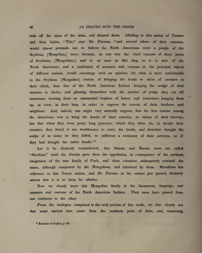 took off the skins of the slain, and dressed them. Alluding to this nation of Tartars and their habits, “ This,” says Dr. Parsons, “ and several others of their customs, would almost persuade one to believe the North Americans were a people of the Scythian, [Mongolian,] race; because, as war was the chief concern of these herds of Scythians, [Mongolians,] and is so even to this day, so it is now of the North Americans; and a conformity of manners and customs in the principal objects of different nations, would encourage such an opinion; for what is more conformable to the Scythian [Mongolian] custom of bringing the heads or skins of enemies to their chiefs, than that of the North American Indians bringing the scalps of their enemies to theirs; and pluming themselves with the number of scalps they cut off, sometimes wearing them as ornamental trophies of honor, and sometimes hanging them up, in view, in their huts, in order to engross the esteem of their brethren and neighbors. And, indeed, one might very naturally suppose, that the first custom among the Americans was to bring the heads of their enemies, as tokens of their bravery; but that when they went pretty long journeys, which they often do, to invade their enemies, they found it too troublesome to carry the heads, and therefore thought the scalps of as many as they killed, as sufficient a testimony of their services, as if they had brought the entire heads.” * Let it be distinctly remembered, that Siberia and Russia were not called “Scythian” until the Greeks gave them the appellation, in consequence of the northern emigration of the true family of Cush, and these countries subsequently retained the name, although conquered by the Mongolians, and inhabited by them. Herodotus has reference to this Tartar nation, and Dr. Parsons in the extract just quoted, distinctly asserts that it is to them he alludes. Now we clearly trace this Mongolian family in the lineaments, language, and manners and customs of the North American Indians. They must have passed from one continent to the other. From the analogies comprised in the early portion of this work, we also clearly see that some ancient race came from the southern parts of Asia; and, wandering