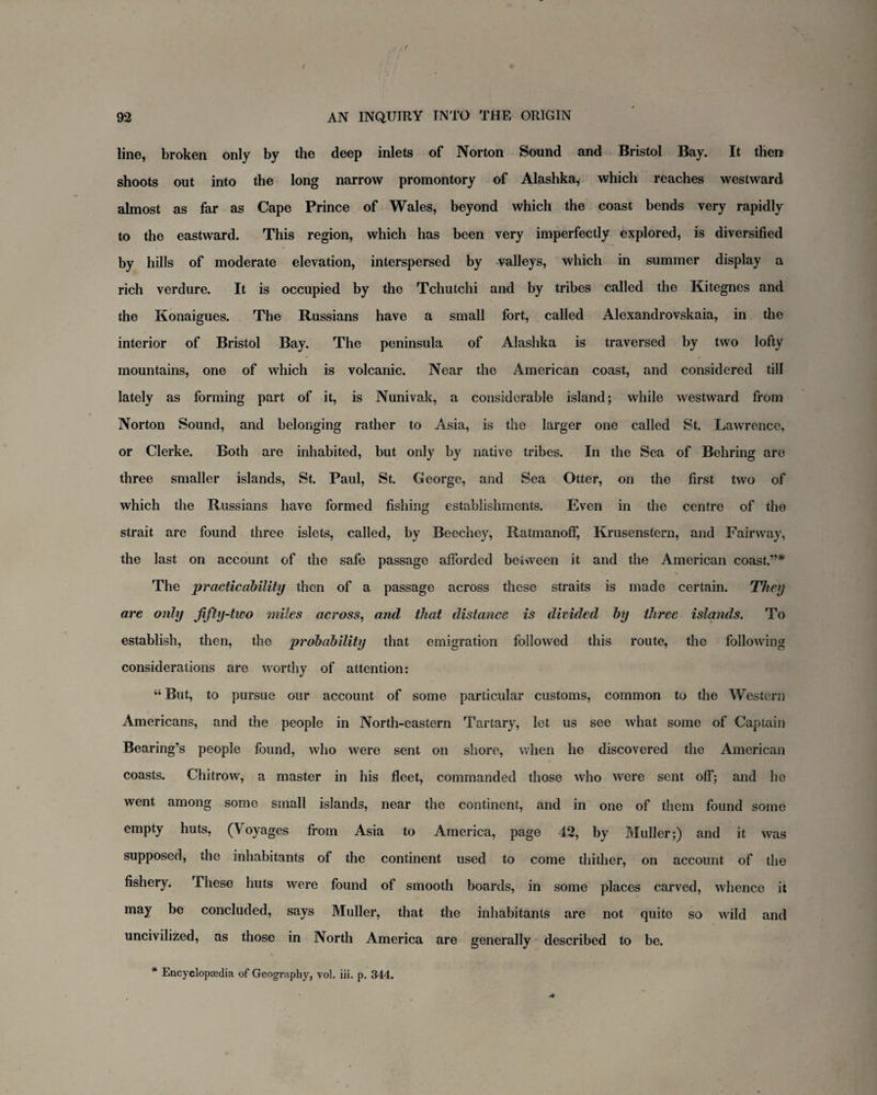 line, broken only by the deep inlets of Norton Sound and Bristol Bay. It then shoots out into the long narrow promontory of Alashka, which reaches westward almost as far as Cape Prince of Wales, beyond which the coast bends very rapidly to the eastward. This region, which has been very imperfectly explored, is diversified by hills of moderate elevation, interspersed by valleys, which in summer display a rich verdure. It is occupied by the Tchutchi and by tribes called the Kitegnes and the Konaigues. The Russians have a small fort, called Alexandrovskaia, in the interior of Bristol Bay. The peninsula of Alashka is traversed by two lofty mountains, one of which is volcanic. Near the American coast, and considered till lately as forming part of it, is Nunivak, a considerable island; while westward from Norton Sound, and belonging rather to Asia, is the larger one called St. Lawrence, or Clerke. Both are inhabited, but only by native tribes. In the Sea of Behring are three smaller islands, St. Paul, St. George, and Sea Otter, on the first two of which the Russians have formed fishing establishments. Even in the centre of the strait are found three islets, called, by Beechey, Ratmanoff, Krusenstern, and Fairway, the last on account of the safe passage afforded between it and the American coast.”* The practicability then of a passage across these straits is made certain. They are only fifty-two miles across, and that distance is divided by three islands. To establish, then, the probability that emigration followed this route, the following considerations are worthy of attention: “ But, to pursue our account of some particular customs, common to the Western Americans, and the people in North-eastern Tartary, let us see what some of Captain Bearing’s people found, who were sent on shore, when he discovered the American coasts. Chitrow, a master in his fleet, commanded those who were sent off; and he went among some small islands, near the continent, and in one of them found some empty huts, (Voyages from Asia to America, page 42, by Muller;) and it was supposed, the inhabitants of the continent used to come thither, on account of the fishery. These huts were found of smooth boards, in some places carved, whence it may be concluded, says Muller, that the inhabitants are not quite so wild and uncivilized, as those in North America are generally described to be. * Encyclopaedia of Geography, vol. iii. p. 344.