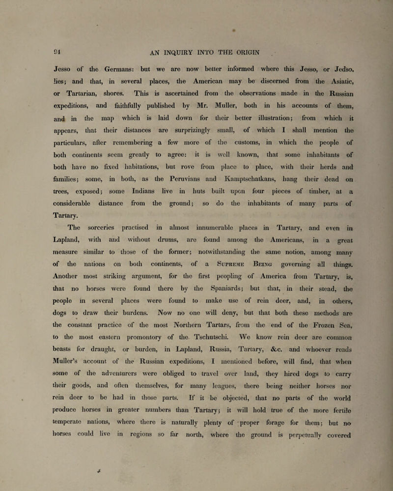 o < Jesso of the Germans: but we are now better informed where this Jesso, or Jedso, lies; and that, in several places, the American may be discerned from the Asiatic, or Tartarian, shores. This is ascertained from the observations made in the Russian expeditions, and faithfully published by Mr. Muller, both in his accounts of them, and in the map which is laid down for their better illustration; from which it appears, that their distances are surprizingly small, of which I shall mention the particulars, after remembering a few more of the customs, in which the people of both continents seem greatly to agree: it is well known, that some inhabitants of both have no fixed habitations, but rove from place to place, with their herds and families; some, in both, as the Peruvians and Kamptschatkans, hang their dead on trees, exposed; some Indians live in huts built upon four pieces of timber, at a considerable distance from the ground; so do the inhabitants of many parts of Tartary. The sorceries practised in almost innumerable places in Tartary, and even in Lapland, with and without drums, are found among the Americans, in a great measure similar to those of the former; notwithstanding the same notion, among many of the nations on both continents, of a Supreme Being governing all things. Another most striking argument, for the first peopling of America from Tartary, is, that no horses were found there by the Spaniards; but that, in their stead, the people in several places were found to make use of rein deer, and, in others, dogs to draw their burdens. Now no one will deny, but that both these methods are % • the constant practice of the most Northern Tartars, from the end of the Frozen Sea, to the most eastern promontory of the Tschutschi. We know rein deer are common beasts for draught, or burden, in Lapland, Russia, Tartary, &c. and whoever reads Muller’s account of the Russian expeditions, I mentioned before, will find, that when some of the adventurers were obliged to travel over land, they hired dogs to carry their goods, and often themselves, for many leagues, there being neither horses nor rein deer to be had in those parts. If it be objected, that no parts of the world produce horses in greater numbers than Tartary; it will hold true of the more fertilo temperate nations, where there is naturally plenty of proper forage for them; but no horses could live in regions so far north, where the ground is perpetually covered