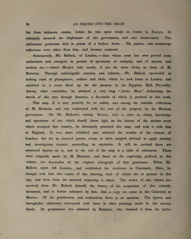 but from unknown causes, before he was quite ready to return to Europe, he unhappily incurred the displeasure of the government, and was incarcerated. The unfortunate gentleman died in prison of a broken heart. His papers, and manuscript collections were taken from him, and became scattered. Subsequently, Mr. Bullock, of London, — than whom none has ever proved more enthusiastic and energetic in pursuit of specimens of antiquity, and of ancient and modern art, — visited Mexico with nearly, if not the same views, as those of M. Botturini. Through indefatigable exertion and industry, Mr. Bullock succeeded in making casts of planispheres, zodiacs and idols, which he took home to London, and exhibited in a room fitted up for the purpose in his Egyptian Hall, Piccadilly. Among other curiosities, he obtained a very long “ Aztec Map,” delineating the travels of this race through America, a fac-simile of which is prefixed to this work. This map, if it may properly be so called, was among the valuable collections of M. Botturini, and was confiscated with the rest of his property by the Mexican government. On Mr. Bullock’s visiting Mexico, with a view to obtain knowledge and specimens of art, which should throw light on the history of the ancient races which occupied that country, he fortunately procured this map, and took it with him to England. It wa3 there exhibited and attracted the wonder of the citizens of London; but yet no learned person seems to have stepped forward to apply scrutiny and investigation towards unravelling its mysteries. It will be noticed there are numerical figures on it, and at the end of the map is a table of references. These were originally made by M. Botturini, and those on the engraving, prefixed to this volume, are lac-similes of the original chirograph of that gentleman. When Mr. Bullock again left London, and established his residence in Cincinnati, Ohio, he brought with him two copies of this drawing, both of which are at present in this city, and from these the annexed engraving is taken. The writer of this volume has received from Mr. Bullock himself, the history of his acquisition of this valuable document, and is farther informed by him, that a copy yet exists in the Cathedral at Mexico. Of its genuineness and authenticity there is no question. The figures and hieroglyphic characters correspond with those in other paintings made by this ancient family. Its genuineness was admitted by Botturini, who obtained it from the native