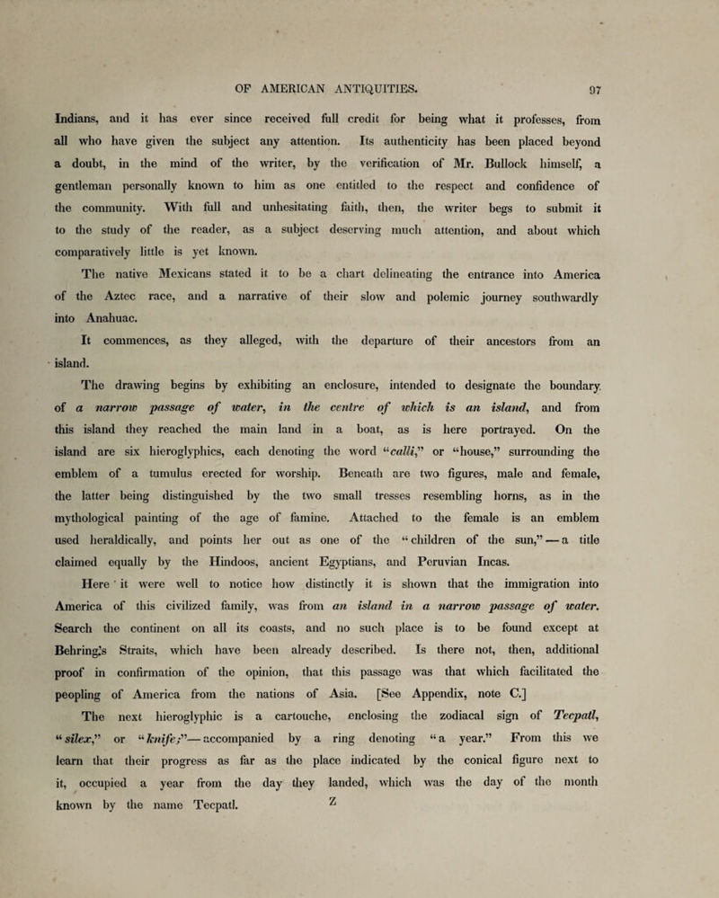 Indians, and it has ever since received full credit for being what it professes, from all who have given the subject any attention. Its authenticity has been placed beyond a doubt, in the mind of the writer, by the verification of Mr. Bullock himself, a gentleman personally known to him as one entitled to the respect and confidence of the community. With full and unhesitating faith, then, the writer begs to submit it to the study of the reader, as a subject deserving much attention, and about which comparatively little is yet known. The native Mexicans stated it to be a chart delineating the entrance into America of the Aztec race, and a narrative of their slow and polemic journey southwardly into Anahuac. It commences, as they alleged, with the departure of their ancestors from an island. The drawing begins by exhibiting an enclosure, intended to designate the boundary of a narrow passage of water, in the centre of which is an island, and from this island they reached the main land in a boat, as is here portrayed. On the island are six hieroglyphics, each denoting the word “callif or “house,” surrounding the emblem of a tumulus erected for worship. Beneath are two figures, male and female, the latter being distinguished by the two small tresses resembling horns, as in the mythological painting of the age of famine. Attached to the female is an emblem used heraldically, and points her out as one of the “ children of the sun,” — a title claimed equally by the Hindoos, ancient Egyptians, and Peruvian Incas. Here ' it were well to notice how distinctly it is shown that the immigration into America of this civilized family, was from an island in a narrow passage of water. Search the continent on all its coasts, and no such place is to be found except at Behring’s Straits, which have been already described. Is there not, then, additional proof in confirmation of the opinion, that this passage was that which facilitated the peopling of America from the nations of Asia. [See Appendix, note C.] The next hieroglyphic is a cartouche, enclosing the zodiacal sign of Tecpatl, “silexf or “knife;”—accompanied by a ring denoting “a year.” From this we learn that their progress as far as the place indicated by the conical figure next to it, occupied a year from the day they landed, which was the day of the month known by the name Tecpatl. ^