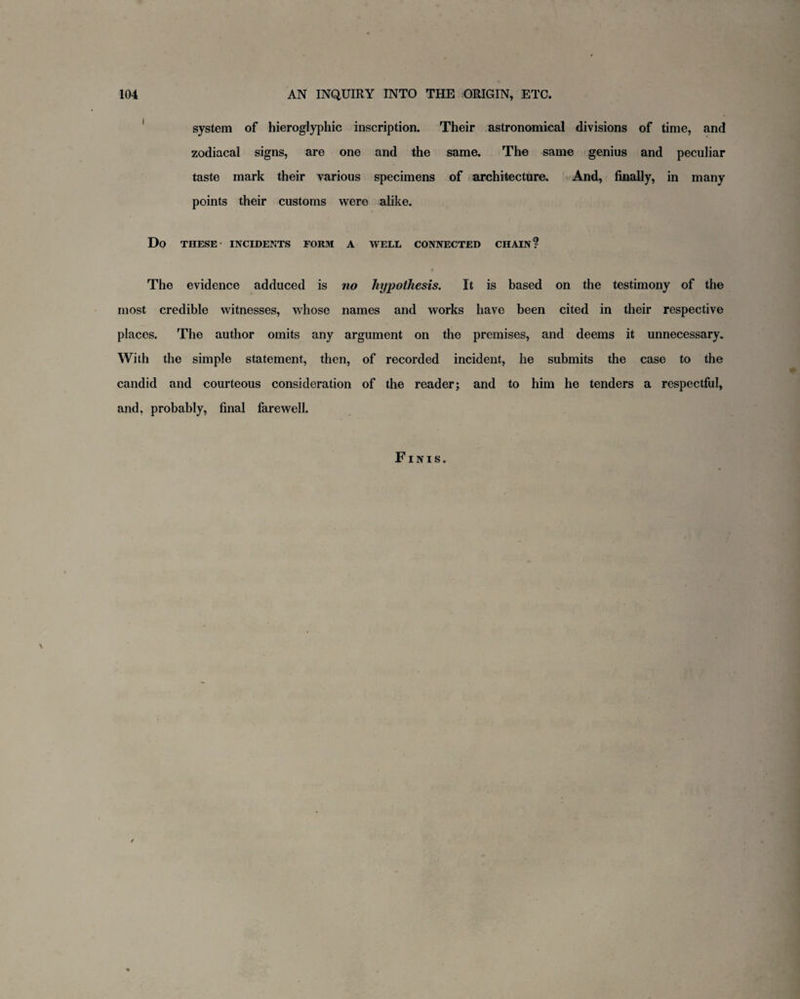 system of hieroglyphic inscription. Their astronomical divisions of time, and zodiacal signs, are one and the same. The same genius and peculiar taste mark their various specimens of architecture. And, finally, in many points their customs were alike. Do THESE INCIDENTS FORM A WELL CONNECTED CHAIN? The evidence adduced is no hypothesis. It is based on the testimony of the most credible witnesses, whose names and works have been cited in their respective places. The author omits any argument on the premises, and deems it unnecessary. With the simple statement, then, of recorded incident, he submits the case to the candid and courteous consideration of the reader; and to him he tenders a respectful, and, probably, final farewell. Finis.