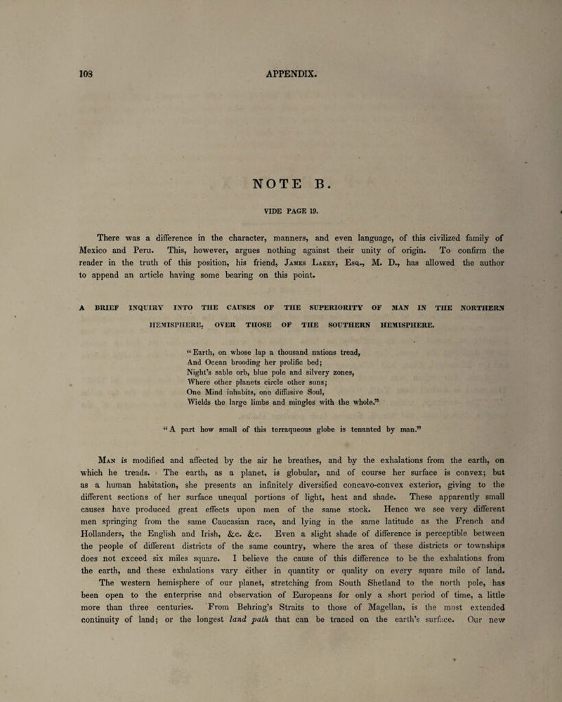 NOTE B. t VIDE PAGE 19. There was a difference in the character, manners, and even language, of this civilized family of Mexico and Peru. This, however, argues nothing against their unity of origin. To confirm the reader in the truth of this position, his friend, James Lakey, Esq,., M. D., has allowed the author to append an article having some bearing on this point. A BRIEF INQUIRY INTO THE CAUSES OF THE SUPERIORITY OF MAN IN THE NORTHERN HEMISPHERE, OVER THOSE OF THE SOUTHERN HEMISPHERE. “ Earth, on whose lap a thousand nations tread, And Ocean brooding her prolific bed; Night’s sable orb, blue pole and silvery zones, Where other planets circle other suns; One Mind inhabits, one diffusive Soul, Wields the large limbs and mingles with the whole.” “A part how small of this terraqueous globe is tenanted by man.” Man is modified and affected by the air he breathes, and b.y the exhalations from the earth, on which he treads. The earth, as a planet, is globular, and of course her surface is convex; but as a human habitation, she presents an infinitely diversified concavo-convex exterior, giving to the different sections of her surface unequal portions of light, heat and shade. These apparently small causes have produced great effects upon men of the same stock. Hence we see very different men springing from the same Caucasian race, and lying in the same latitude as the French and Hollanders, the English and Irish, &c. &c. Even a slight shade of difference is perceptible between the people of different districts of the same country, where the area of these districts or townships does not exceed six miles square. I believe the cause of this difference to be the exhalations from the earth, and these exhalations vary either in quantity or quality on every square mile of land. The western hemisphere of our planet, stretching from South Shetland to the north pole, has been open to the enterprise and observation of Europeans for only a short period of time, a little more than three centuries. From Behring’s Straits to those of Magellan, is the most extended continuity of land; or the longest land path that can be traced on the earth’s surface. Our new