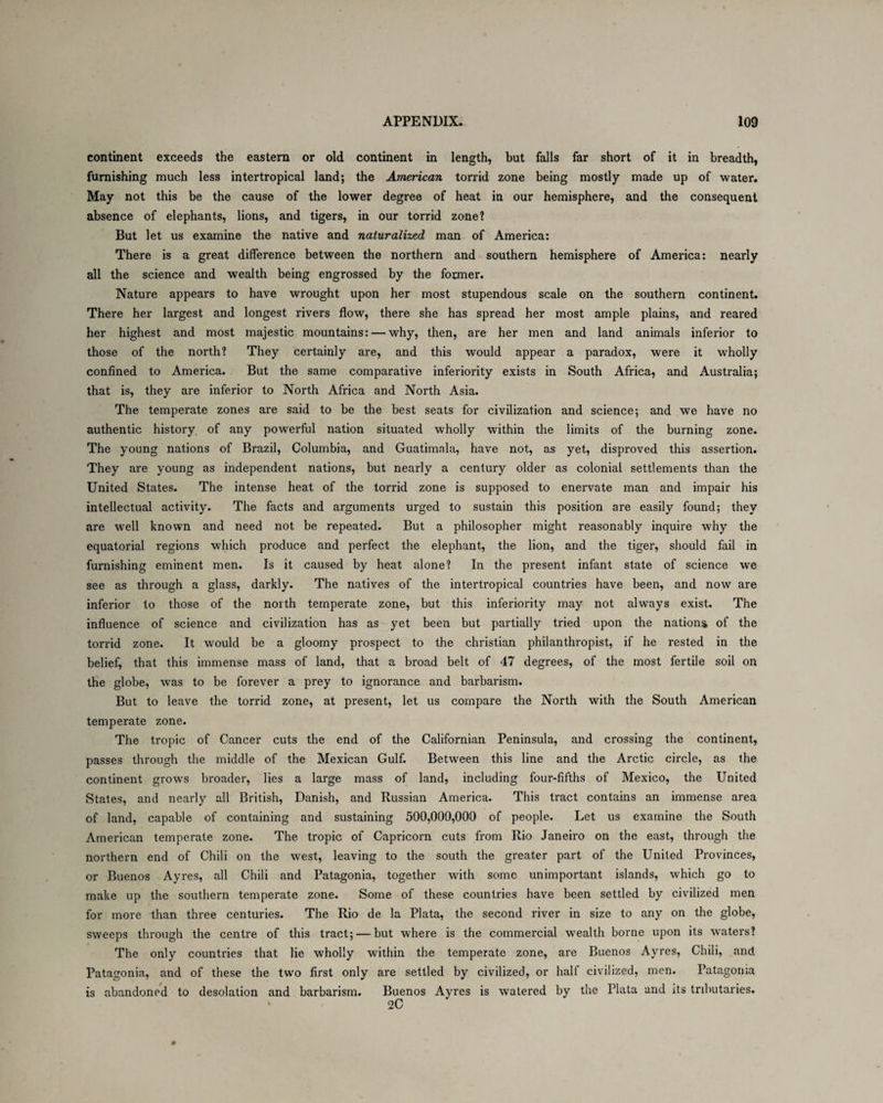 continent exceeds the eastern or old continent in length, but falls far short of it in breadth, furnishing much less intertropical land; the American torrid zone being mostly made up of water. May not this be the cause of the lower degree of heat in our hemisphere, and the consequent absence of elephants, lions, and tigers, in our torrid zone? But let us examine the native and naturalized man of America: There is a great difference between the northern and southern hemisphere of America: nearly all the science and wealth being engrossed by the former. Nature appears to have wrought upon her most stupendous scale on the southern continent. There her largest and longest rivers flow, there she has spread her most ample plains, and reared her highest and most majestic mountains: — why, then, are her men and land animals inferior to those of the north? They certainly are, and this would appear a paradox, were it wholly confined to America. But the same comparative inferiority exists in South Africa, and Australia; that is, they are inferior to North Africa and North Asia. The temperate zones are said to be the best seats for civilization and science; and we have no authentic history of any powerful nation situated wholly within the limits of the burning zone. The young nations of Brazil, Columbia, and Guatimnla, have not, as yet, disproved this assertion. They are young as independent nations, but nearly a century older as colonial settlements than the United States. The intense heat of the torrid zone is supposed to enervate man and impair his intellectual activity. The facts and arguments urged to sustain this position are easily found; they are well known and need not be repeated. But a philosopher might reasonably inquire why the equatorial regions which produce and perfect the elephant, the lion, and the tiger, should fail in furnishing eminent men. Is it caused by heat alone? In the present infant state of science we see as through a glass, darkly. The natives of the intertropical countries have been, and now are inferior to those of the north temperate zone, but this inferiority may not always exist. The influence of science and civilization has as yet been but partially tried upon the nation^ of the torrid zone. It would be a gloomy prospect to the Christian philanthropist, if he rested in the belief, that this immense mass of land, that a broad belt of 47 degrees, of the most fertile soil on the globe, was to be forever a prey to ignorance and barbarism. But to leave the torrid zone, at present, let us compare the North with the South American temperate zone. The tropic of Cancer cuts the end of the Californian Peninsula, and crossing the continent, passes through the middle of the Mexican Gulf. Between this line and the Arctic circle, as the continent grows broader, lies a large mass of land, including four-fifths of Mexico, the United States, and nearly all British, Danish, and Russian America. This tract contains an immense area of land, capable of containing and sustaining 500,000,000 of people. Let us examine the South American temperate zone. The tropic of Capricorn cuts from Rio Janeiro on the east, through the northern end of Chili on the west, leaving to the south the greater part of the United Provinces, or Buenos Ayres, all Chili and Patagonia, together with some unimportant islands, which go to make up the southern temperate zone. Some of these countries have been settled by civilized men for more than three centuries. The Rio de la Plata, the second river in size to any on the globe, sweeps through the centre of this tract; — but where is the commercial wealth borne upon its waters? The only countries that lie wholly within the temperate zone, are Buenos Ayres, Chili, and Patagonia, and of these the two first only are settled by civilized, or half civilized, men. Patagonia is abandoned to desolation and barbarism. Buenos Ayres is watered by the Plata and its tributaries. 2C