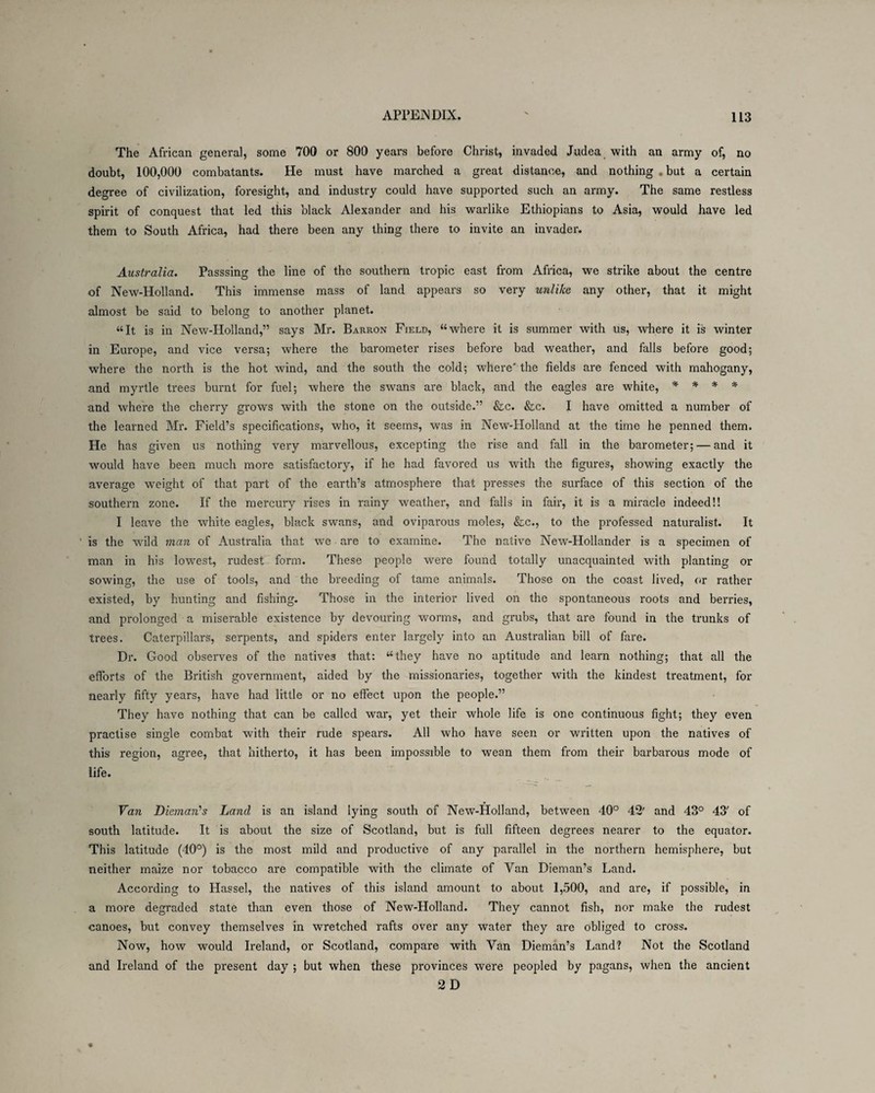 The African general, some 700 or 800 years before Christ, invaded Judea with an army of, no doubt, 100,000 combatants. He must have marched a great distance, and nothing . but a certain degree of civilization, foresight, and industry could have supported such an army. The same restless spirit of conquest that led this black Alexander and his warlike Ethiopians to Asia, would have led them to South Africa, had there been any thing there to invite an invader. Australia. Passsing the line of the southern tropic east from Africa, we strike about the centre of New-Holland. This immense mass of land appears so very unlike any other, that it might almost be said to belong to another planet. “It is in New-Holland,” says Mr. Barron Field, “where it is summer with us, where it is winter in Europe, and vice versa; where the barometer rises before bad weather, and falls before good; where the north is the hot wind, and the south the cold; where'the fields are fenced with mahogany, and myrtle trees burnt for fuel; where the swans are black, and the eagles are white, * * * * and where the cherry grows with the stone on the outside.” &c. &c. I have omitted a number of the learned Mr. Field’s specifications, who, it seems, was in New-Holland at the time he penned them. He has given us nothing very marvellous, excepting the rise and fall in the barometer; — and it would have been much more satisfactory, if he had favored us with the figures, showing exactly the average weight of that part of the earth’s atmosphere that presses the surface of this section of the southern zone. If the mercury rises in rainy weather, and falls in fair, it is a miracle indeed!! I leave the white eagles, black swans, and oviparous moles, &c., to the professed naturalist. It is the wild man of Australia that we are to examine. The native New-Hollander is a specimen of man in his lowest, rudest form. These people were found totally unacquainted with planting or sowing, the use of tools, and the breeding of tame animals. Those on the coast lived, or rather existed, by hunting and fishing. Those in the interior lived on the spontaneous roots and berries, and prolonged a miserable existence by devouring worms, and grubs, that are found in the trunks of trees. Caterpillars, serpents, and spiders enter largely into an Australian bill of fare. Dr. Good observes of the natives that: “they have no aptitude and learn nothing; that all the efforts of the British government, aided by the missionaries, together with the kindest treatment, for nearly fifty years, have had little or no effect upon the people.” They have nothing that can be called war, yet their whole life is one continuous fight; they even practise single combat with their rude spears. All who have seen or written upon the natives of this region, agree, that hitherto, it has been impossible to wean them from their barbarous mode of life. Van Dieman’s Land is an island lying south of New-flolland, between 40° 42' and 43° 43' of south latitude. It is about the size of Scotland, but is full fifteen degrees nearer to the equator. This latitude (40°) is the most mild and productive of any parallel in the northern hemisphere, but neither maize nor tobacco are compatible with the climate of Van Dieman’s Land. According to Hassel, the natives of this island amount to about 1,500, and are, if possible, in a more degraded state than even those of New-Holland. They cannot fish, nor make the rudest canoes, but convey themselves in wretched rafts over any water they are obliged to cross. Now, how would Ireland, or Scotland, compare with Yan Dieman’s Land? Not the Scotland and Ireland of the present day ; but when these provinces were peopled by pagans, when the ancient 2D