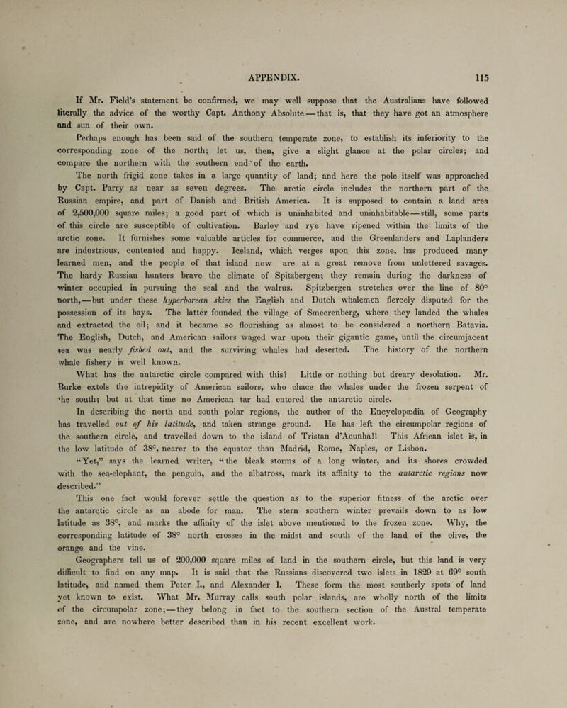 If Mr. Field’s statement be confirmed, we may well suppose that the Australians have followed literally the advice of the worthy Capt. Anthony Absolute—that is, that they have got an atmosphere and sun of their own. Perhaps enough has been said of the southern temperate zone, to establish its inferiority to the corresponding zone of the north; let us, then, give a slight glance at the polar circles; and compare the northern with the southern end' of the earth. The north frigid zone takes in a large quantity of land; and here the pole itself was approached by Capt. Parry as near as seven degrees. The arctic circle includes the northern part of the Russian empire, and part of Danish and British America. It is supposed to contain a land area of 2,500,000 square miles; a good part of which is uninhabited and uninhabitable — still, some parts of this circle are susceptible of cultivation. Barley and rye have ripened within the limits of the arctic zone. It furnishes some valuable articles for commerce, and the Greenlanders and Laplanders are industrious, contented and happy. Iceland, which verges upon this zone, has produced many learned men, and the people of that island now are at a great remove from unlettered savages. The hardy Russian hunters brave the climate of Spitzbergen; they remain during the darkness of winter occupied in pursuing the seal and the walrus. Spitzbergen stretches over the line of 80° north, — but under these hyperborean skies the English and Dutch whalemen fiercely disputed for the possession of its bays. The latter founded the village of Smeerenberg, where they landed the whales and extracted the oil; and it became so flourishing as almost to be considered a northern Batavia. The English, Dutch, and American sailors waged war upon their gigantic game, until the circumjacent sea was nearly Jislied out, and the surviving whales had deserted. The history of the northern ivhale fishery is well known. What has the antarctic circle compared with this? Little or nothing but dreary desolation. Mr. Burke extols the intrepidity of American sailors, who chace the whales under the frozen serpent of he south; but at that time no American tar had entered the antarctic circle. In describing the north and south polar regions, the author of the Encyclopaedia of Geography has travelled out of his latitude, and taken strange ground. He has left the circumpolar regions of the southern circle, and travelled down to the island of Tristan d’Acunha!! This African islet is, in the low latitude of 38°, nearer to the equator than Madrid, Rome, Naples, or Lisbon. “Yet,” says the learned writer, “the bleak storms of a long winter, and its shores crowded with the sea-elephant, the penguin, and the albatross, mark its affinity to the antarctic regions now described.” This one fact would forever settle the question as to the superior fitness of the arctic over the antarctic circle as an abode for man. The stern southern winter prevails down to as low latitude as 38°, and marks the affinity of the islet above mentioned to the frozen zone. Why, the corresponding latitude of 38° north crosses in the midst and south of the land of the olive, the orange and the vine. Geographers tell us of 200,000 square miles of land in the southern circle, but this land is very difficult to find on any map. It is said that the Russians discovered two islets in 1829 at 69° south latitude, and named them Peter I., and Alexander I. These form the most southerly spots of land yet known to exist. What Mr. Murray calls south polar islands, are wholly north of the limits of the circumpolar zone; — they belong in fact to the southern section of the Austral temperate zone, and are nowhere better described than in his recent excellent work.