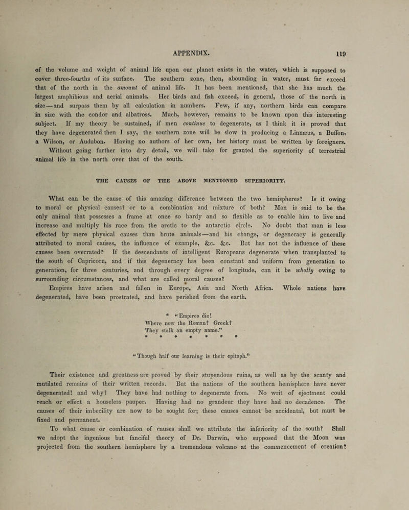of the volume and weight of animal life upon our planet exists in the water, which is supposed to cover three-fourths of its surface. The southern zone, then, abounding in water, must far exceed that of the north in the amount of animal life. It has been mentioned, that she has much the largest amphibious and aerial animals. Her birds and fish exceed, in general, those of the north in size — and surpass them by all calculation in numbers. Few, if any, northern birds can compare in size with the condor and albatross. Much, however, remains to be known upon this interesting subject. If my theory be sustained, if men continue to degenerate, as I think it is proved that they have degenerated then I say, the southern zone will be slow in producing a Linnaeus, a Buffon, a Wilson, or Audubon. Having no authors of her own, her history must be written by foreigners. Without going further into dry detail, we will take for granted the superiority of terrestrial animal life in the north over that of the south. THE CAUSES OF TIIE ABOVE MENTIONED SUPERIORITY. What can be the cause of this amazing difference between the two hemispheres? Is it owing to moral or physical causes? or to a combination and mixture of both? Man is said to be the only animal that possesses a frame at once so hardy and so flexible as to enable him to live and increase and multiply his race from the arctic to the antarctic circle. No doubt that man is less effected by mere physical causes than brute animals — and his change, or degeneracy is generally attributed to moral causes, the influence of example, &c. &c. But has not the influence of these causes been overrated?- If the descendants of intelligent Europeans degenerate when transplanted to the south of Capricorn, and if this degeneracy has been constant and uniform from generation to generation, for three centuries, and through every degree of longitude, can it be wholly owing to surrounding circumstances, and what are called moral causes? Empires have arisen and fallen in Europe, Asia and North Africa. Whole nations have degenerated, have been prostrated, and have perished from the earth. * “Empires die! Where now the Roman? Greek? They stalk an empty name.” * * * * * * * “ Though half our learning is their epitaph.” Their existence and greatness are proved by their stupendous ruins, as well as by the scanty and mutilated remains of their written records. But the nations of the southern hemisphere have never degenerated! and why? They have had nothing to degenerate from. No writ of ejectment could reach or effect a houseless pauper. Having had no grandeur they have had no decadence. The causes of their imbecility are now to be sought for; these causes cannot be accidental, but must be fixed and permanent. To what cause or combination of causes shall we attribute the inferiority of the south? Shall we adopt the ingenious but fanciful theory of Dr. Darwin, who supposed that the Moon was projected from the southern hemisphere by a tremendous volcano at the commencement of creation?