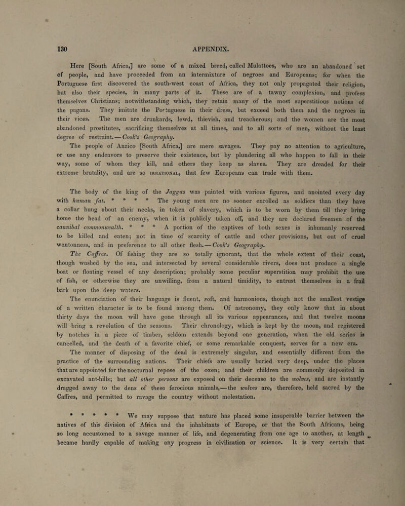 \ Here [South Africa,] are some of a mixed breed, called Mulattoes, who are an abandoned set of people, and have proceeded from an intermixture of negroes and Europeans; for when the Portuguese first discovered the south-west coast of Africa, they not only propagated their religion, but also their species, in many parts of it. These are of a tawny complexion, and profess themselves Christians; notwithstanding which, they retain many of the most superstitious notions of the pagans. They imitate the Portuguese in their dress, but exceed both them and the negroes in their vices. The men are drunkards, lewd, thievish, and treacherous; and the women are the most abandoned prostitutes, sacrificing themselves at all times, and to all sorts of men, without the least degree of restraint.— Cook's Geography. The people of Anzico [South Africa,] are mere savages. They pay no attention to agriculture, or use any endeavors to preserve their existence, but by plundering all who happen to fall in their way, some of whom they kill, and others they keep as slaves. They are dreaded for their extreme brutality, and are so irrational, that few Europeans can trade with them. The body of the king of the Jaggas was painted with various figures, and anointed every day with human fat. * * * * The young men are no sooner enrolled as soldiers than they have a collar hung about their necks, in token of slavery, which is to be worn by them till thev bring home the head of an enemy, when it is publicly taken off, and they are declared freemen of the cannibal commonwealth. * * * A portion of the captives of both sexes is inhumanly reserved to be killed and eaten; not in time of scarcity of cattle and other provisions, but out of cruel wantonness, and in preference to all other flesh. — Cook's Geography. The Caffres. Of fishing they are so totally ignorant, that the whole extent of their coast, though washed by the sea, and intersected by several considerable rivers, does not produce a single boat or floating vessel of any description; probably some peculiar superstition may prohibit the use of fish, or otherwise they are unwilling, from a natural timidity, to entrust themselves in a frail bark upon the deep waters. The enunciation of their language is fluent, soft, and harmonious, though not the smallest vestige of a written character is to be found among them. Of astronomy, they only know that in about thirty days the moon will have gone through all its various appearances, and that twelve moons will bring a revolution cf the seasons. Their chronology, which is kept by the moon, and registered by notches in a piece of timber, seldom extends beyond one generation, when the old series is cancelled, and the death of a favorite chief, or some remarkable conquest, serves for a new era. The manner of disposing of the dead is extremely singular, and essentially different from the practice of the surrounding nations. Their chiefs are usually buried very deep, under the places that are appointed for the nocturnal repose of the oxen; and their children are commonly deposited in excavated ant-hills; but all other persons are exposed on their decease to the wolves, and are instantly dragged away to the dens of these ferocious animals,—the wolves are, therefore, held sacred by the Caffres, and permitted to ravage the country without molestation. ***** We may suppose that nature has placed some insuperable barrier between the natives of this division of Africa and the inhabitants of Europe, or that the South Africans, being so long accustomed to a savage manner of life, and degenerating from one age to another, at length became hardly capable of making any progress in civilization or science. It is very certain that