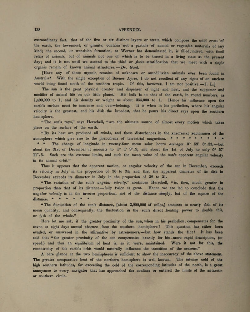 extraordinary fact, that of the five or six distinct layers or strata which compose the solid crust of the earth, the lowermost, or granite, contains not a particle of animal or vegetable materials of any kind; the second, or transition formation, as Werner has denominated it, is filled, indeed, with fossil relics of animals, but of animals not one of which is to be traced in a living state at the present day; and it is not until we ascend to the third or Jloetz stratification that we meet with a single organic remain of known animal structures. — Dr. Good. [Have any of these organic remains of unknown or antediluvian animals ever been found in Australia? With the single exception of Buenos Ayres, I do not recollect of any signs of an ancient world being found south of the southern tropic. Of this, however, I am not positive. — J. L.] The sun is the great physical creator and dispenser of light and heat, and the supporter and modifier of animal life on our little planet. His bulk is to that of the earth, in round numbers, as 1,400,000 to 1; and his density or weight as about 355,000 to I. Hence his influence upon the earth’s surface must be immense and overwhelming. It is when in his perihelion, where his angular velocity is the greatest, and his disk the broadest, that he pours his direct rays upon the southern hemisphere. “ The sun’s rays,” says Herschell, “ are the ultimate source of almost every motion which takes place on the surface of the earth. “ By its heat are produced all winds, and those disturbances in the electrical equilibrium of the atmosphere which give rise to the phenomena of terrestrial magnetism. ****** * * * * * The change of longitude in twenty-four mean solar hours averages 0° 59' 8.33,—but about the 31st of December it amounts to 1° 1' 9.9, and about the 1st of July to only 0° 57' 11.5. Such are the extreme limits, and such the mean value of the sun’s apparent angular velocity in its annual orbit.” Thus it appears that the apparent motion, or angular velocity of the sun in December, exceeds its velocity in July in the proportion of 36 to 34; and that the apparent diameter of its disk in December exceeds its diameter in July in the proportion of 32 to 31. “ The variation of the sun’s angular velocity,” continues Herschell, “ is, then, much greater in proportion than that of its distance — fully twice as great. Hence we are led to conclude that the angular velocity is in the inverse proportion, not of the distance simply, but of the square of the distance. ****** “ The fluctuation of the sun’s distance, [about 3,000,000 of miles,] amounts to nearly sVth of its mean quantity, and consequently, the fluctuation in the sun’s direct .heating power to double this, or Tsth of the whole.” Here let me ask, if the greater proximity of the sun, when in his perihelion, compensates for the seven or eight days annual absence from the southern hemisphere ? This question has either been evaded, or answered in the affirmative by astronomers,—but how stands the fact? It has been said that “ the greater proximity of the sun compensates exactly for his ..more rapid description, (oi speed,) and thus an equilibrium of heat is, as it were, maintained. Were it not for this, th* eccentricity of the earth’s orbit would naturally influence the transition of the seasons.” A bare glance at the two hemispheres is sufficient to show the inaccuracy of the above statement. The greater comparative heat of the northern hemisphere is well known. The intense cold of the high southern latitudes, far exceeding the cold of the corresponding latitudes of the north, is a great annoyance to every navigator that has approached the confines or entered the limits of the antarctic or southern circle.