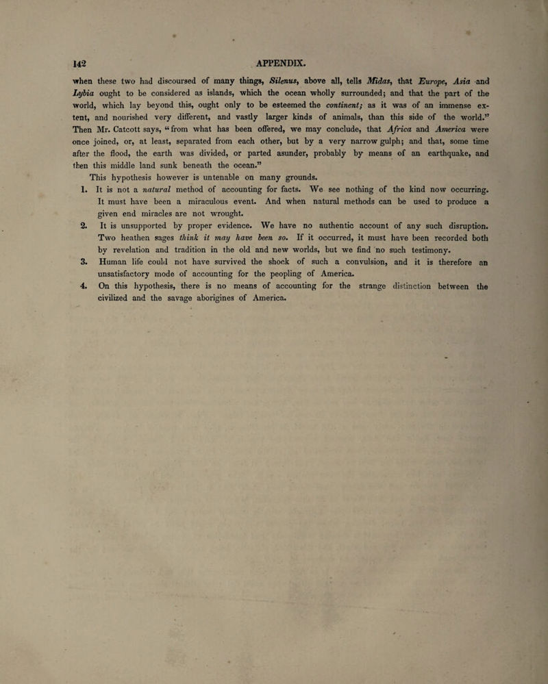 when these two had discoursed of many things, Silenus, above all, tells Midas, that Europe, Asia and Lybia ought to be considered as islands, which the ocean wholly surrounded; and that the part of the world, which lay beyond this, ought only to be esteemed the continent; as it was of an immense ex¬ tent, and nourished very different, and vastly larger kinds of animals, than this side of the world.” Then Mr. Catcott says, “ from what has been offered, we may conclude, that Africa and America were once joined, or, at least, separated from each other, but by a very narrow gulph; and that, some time after the flood, the earth was divided, or parted asunder, probably by means of an earthquake, and then this middle land sunk beneath the ocean.” This hypothesis however is untenable on many grounds. 1. It is not a natural method of accounting for facts. We see nothing of the kind now occurring. It must have been a miraculous event. And when natural methods can be used to produce a given end miracles are not wrought. 2. It is unsupported by proper evidence. We have no authentic account of any such disruption. Two heathen sages think it may have been so. If it occurred, it must have been recorded both by revelation and tradition in the old and new worlds, but we find no such testimony. 3. Human life could not have survived the shock of such a convulsion, and it is therefore an unsatisfactory mode of accounting for the peopling of America. 4. On this hypothesis, there is no means of accounting for the strange distinction between the civilized and the savage aborigines of America.