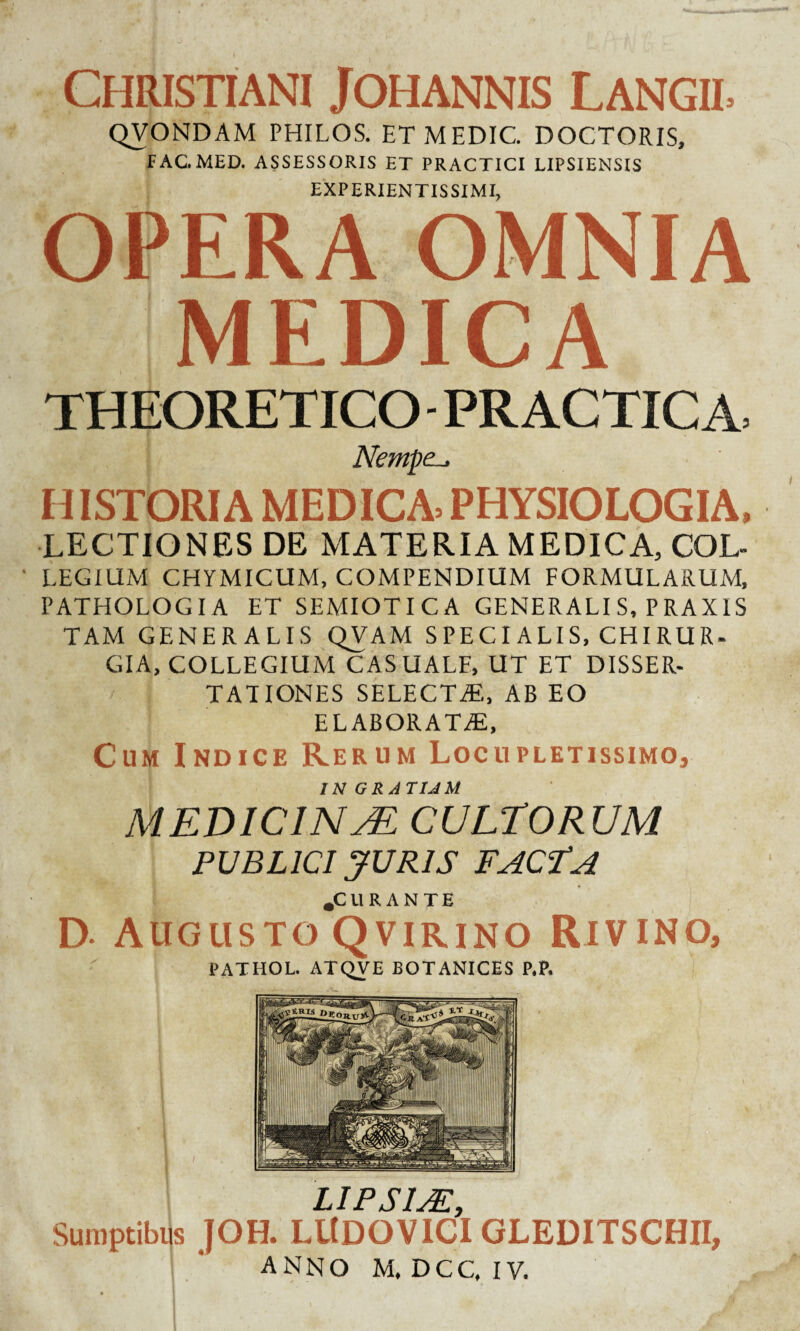 Christiani Johannis Langil QVONDAM PHILOS. ETMEDIC. DOCTORIS, FAC. MED. ASSESSORIS ET PRACTICI LIPSIENSIS EXPERIENTIS SIMI, OPERA OMNIA MEDICA THEORETICO - PRACTICA, Nempe-. HISTORIA MEDICA PHYSIOLOGIA, LECTIONES DE MATERIA MEDICA, COL- LEGIUM CHYMICUM, COMPENDIUM FORMULARUM, PATHOLOGIA ET SEMIOTICA GENERALIS, PRAXIS TAM GENERALIS QVAM S PE CI ALI S, CHI RU R- GIA, COLLEGIUM CASUALE, UT ET DISSER¬ TATIONES SELECTYE, AB EO elaborata;. Cum Indice Rerum Locupletissimo, IN GRATIAM MEDICINA. CULTORUM PUBLICI JURIS FAC?A .CURANTE D- Augusto Qvirino Rivino, PATHOL. ATQVE BOTANICES P.P. LIPS1AP, Sumptibus JOH. LltDQVICI GLEDITSCHII, anno M. DCC, IV. I • '