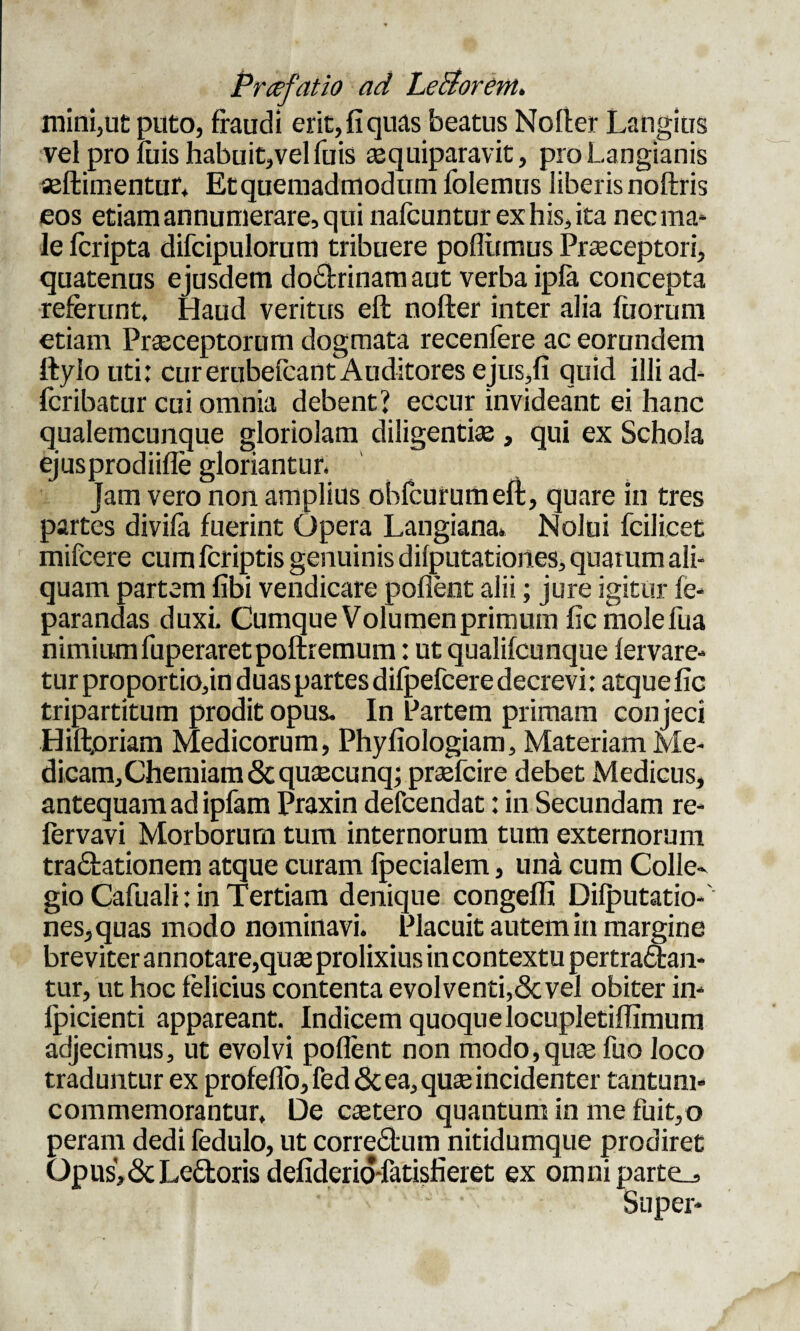 mini,ut puto, fraudi erit, fi quas beatus Nofler Langius vel pro fiiis habuit,vel fuis aequiparavit, proLangianis seftimentuf, Et quemadmodum folemus liberis noftris eos etiam annumerare, qui nafcuntur ex his, ita nec ma¬ le feripta difcipulorum tribuere pofliimus Praeceptori, quatenus ejusdem doctrinam aut verba ipfa concepta referunt. Haud veritus eft nofter inter alia Tuorum etiam Praeceptorum dogmata recenfere ac eorundem Itylo uti: curerubefcant Auditores ejus,fi quid illi ad- feribatur cui omnia debent’ eccur invideant ei hanc qualemcunque gloriolam diligenti® , qui ex Schola ejusprodiifle gloriantur. Jam vero non amplius obfcummeft, quare in tres partes divifa fuerint Opera Langiana* Nolui fcilicet mifcere cum fcriptis genuinis difputationes, quarum ali¬ quam partem fibi vendicare poflent alii; jure igitur fe- parandas duxi. Cumque Volumen primum fic mole Tua nimium fuperaretpoftremum: ut qualifcunque fervare- tur proportio,in duas partes difpefcere decrevi: atque fic tripartitum prodit opus. In Partem primam conjeci Hiftpriam Medicorum, Phyfiologiam, Materiam Me¬ dicam, Chemiam & qu®cunqj praefcire debet Medicus, antequam ad ipfam Praxin defcendat: in Secundam re- lervavi Morborum tum internorum tum externorum tra&ationem atque curam fpecialem, una cum Colle¬ gio Cafuali: in Tertiam denique congeffi Difputatio¬ nes, quas modo nominavi. Placuit autem in margine breviter annotare,quas prolixius in contextu pertraatan- tur, ut hoc felicius contenta evol venti,& vel obiter in» fpicienti appareant. Indicem quoque locupletiflimum adjecimus, ut evolvi poflent non modo,qu® Tuo loco traduntur ex profeflo, fed & ea, qu® incidenter tantum» commemorantur. De ctetero quantum in me fuit,o peram dedi fedulo, ut correbtum nitidumque prodiret Opusj&Le&oris defiderio-fatisfieret ex omniparte^ Super»