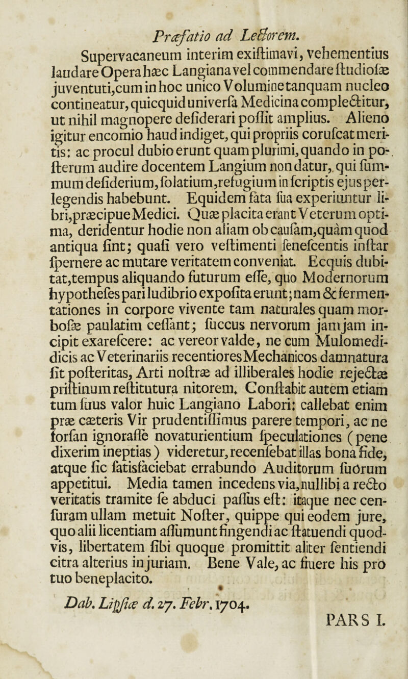 Supervacaneum interim exiftiinavi, vehementius laudare Opera hasc Langiana vel commendare ftudiofse juventuti,cuminhoc unico Voluminetanquam nucleo contineatur, quicquid univerfa Medicina complebitur, ut nihil magnopere defiderari poflit amplius. Alieno igitur encomio haud indiget, qui propriis corufcat meri¬ tis: ac procul dubio erunt quam plurimi, quando in po- fterum audire docentem Langium non datur, qui fum- mumdefiderium,folatium,refugiuminfcriptisejusper- legendis habebunt. Equidem fata fua experiuntur li¬ bri,pr^cipue Medici. Quae placita erant Veterum opti¬ ma, deridentur hodie non aiiam obcaulam,quam quod antiqua fint; quali vero vellimenti fenefcentis inftar Ipernere ac mutare veritatem conveniat. Ecquis dubi¬ tat,tempus aliquando futurum effe, quo Modernorum hypothefes pari ludibrio expolita erunt; nam & fermen- tationes in corpore vivente tam naturales quam mor- bofe paulatim ceflant; fuccus nervorum jamjam in¬ cipit exarefcere: ac vereor valde, ne cum Mulomedi- dicis ac V eterinariis recentioresMechanicos damnatura fit pofteritas, Arti noftrte ad illiberales hodie rejectae priilinumreftitutura nitorem. Conflabit autem etiam tum fuus valor huic Langiano Labori: callebat enim prae caeteris Vir prudentiflimus parere tempori, ac ne forfan ignorafle novaturientium fpeculationes (pene dixerim ineptias ) videretur, recenfebat illas bona fide, atque fic fatisfaciebat errabundo Auditorum fuorum appetitui. Media tamen incedens via,nullibi a redto veritatis tramite fe abduci paflus eft: itaque nec cen- furam ullam metuit Nofter, quippe qui eodem jure, quoalii licentiam afliimunt fingendi ac ftatuendi quod¬ vis, libertatem fibi quoque promittit aliter fentiendi citra alterius injuriam. Bene Vale, ac fruere his pro tuo beneplacito. Dab. Lipjice d. 27. Febr. 1704. PAR S I.