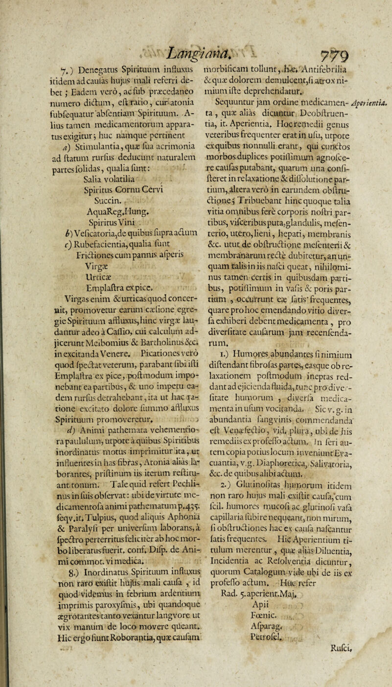 Lang 7») Denegatus Spirituum influxus itidem ad caulas hujus mali referri de¬ bet ; Eadem vero, aefub prarcedaneo numero dictum, eft ratio, cur atonia fubfequatur 'abfentiam Spirituum. A- lius tamen medicamentorum appara¬ tus exigitur huc namque pertinent a) Stimulantia,quai fua acrimonia ad flatum rurfus deducunt naturalem partes folidas, qualia funt: Salia volatilia Spiritus Cornu Cervi Succin. AquaReg*Hung* Spiritus Vini b) Veficatoria,de quibus fupra actum c) Rubefacientia, qualia funt Frictiones cum pannis afperis Virgae Urticae Emplaflra ex pice, Virgas enim & urticas quod concer¬ nit, promovetur earum caefione egre¬ gie Spirituum affluxus,hinc virgae lau¬ dantur adeo a Caflio, cui calculum ad- jiceruntMeibomius & Bartholinus &c, in excitanda Venere* Picationes vero quod fpedat veterum, parabant (ibiifli Emplallra ex pice, poflmodum impo¬ nebant ea partibus, & uno impetu ea¬ dem rurfus detrahebant, ita ut hac ra¬ tione excitato dolore fummo aflluxus Spirituum promoveretur* > d) Animi pathemata vehe mentio- ra paululum, utpote a quibus Spiritibus inordinatus motus imprimitur ita, ut influentes in has fibras, Atonia alias la¬ borantes, priflinum iis iterum reftitu- ant. tonum. Tale quid refert Pechli- nus in fuis obfervat: ubi de virtute mc- dicamentofa animi pathematump*435. feqv.it* Tulpius, quod aliquis Aphonia & Paralyli per univerfum laborans, a fpedro perterritus feliciter ab hoc mor¬ bo liberatus fuerit* conf* Difp. de Ani¬ mi commot. vi medica. 8.) Inordinatus Spirituum influxus non raro exiflit hujlis mali caufa , id quod videmus in febrium ardentium imprimis paroxyfmis, ubi quandoque aegrotantes tanto vexantur langvore ut vix manum de loco movere qiieant* Hic ergo fiunt Roborantia, quae caufam >ana. *'V i ' 7<79 morbifiCam tollunt,Antifebrilia &quae dolorem demulcent,(i atrox ni¬ mium ifte deprehendatur. Sequuntur jam ordine medicamen- dperientia. ta , quae alias dicuntur Deobllruen- tia, it. Aperientia* Hoc remedii genus veteribus frequenter erat in ufu, utpote ex quibus nonnulli erant, qui eundos morbos duplices potiflinuim agnofee- re caufas putabant, quarum una confi- fleret in relaxatione & dilfolutione par¬ tium, altera vero in earundem obflru- dionej Tribuebant hinc quoque talia vitia omnibus fere corporis nollri par¬ tibus, vifceribus puta,glandulis, mefen- terio, utero,lieni, hepati, membranis &c. utut de obflrudione mefenterii& membranarum rede dubitetur, an un¬ quam talis in iis nafei queat, nihilomi¬ nus tamen certis in quibusdam parti¬ bus, potiflimum in vafis & poris par¬ tium , occurrunt cx fatis‘frequentes, quare pro hoc emendando vitio diver- fa exhiberi debent medicamenta , pro diverlitate caufarum jam recenfenda- rum. 1. ) Humores abundantes fi nimium diflendant fibrofas partes, easque ob re,- laxationem poflmodum ineptas red¬ dant ad ejicienda fluida, tunc pro diver¬ litate humorum , diverfa medica¬ menta in ufum vocitanda. Sic v. g. in abundantia fangvinis commendanda' eft Venadedio, vid* plura , ubi de jiis remediis ex profefloadum. In feri au¬ tem copia potius locum inveniunt Eva¬ cuantia, v,g. Diaphoretica,. Salivatoria, & c. de quibus alibi actura. 2. ) Glutinofitas humorum itidem non raro hujus mali exiflit caufa, cum fcil. humores mucofi ac glutinofi vafa capillariafubire nequeant, non mirum, fi obflrudiones liac ex caufa nafcantur fatis frequentes. Hic Aperientium ti¬ tulum merentur , qute alias Diluentia, Incidentia ac Refolventia dicuntur, quorum Catalogum vide ubi de iis c.v profeffo aclum* Huc refer Rad. 5.aperient.Maj* Apii Fcenic. Afparag* Petrofel, Rufet,