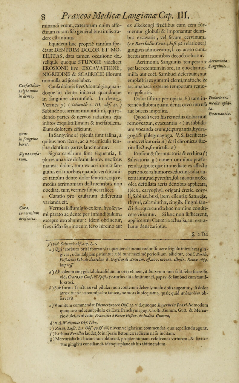 CatfaOdon- talgia nunc in dent e y nunc in fangvme haret. Signa caufa ■rum. Cura. in vermium trajentia. 8 Praxeos Medicce LnngianceCap. 11 f. minandi erunt, exterorum enim affe¬ ctuum curam liib generalibus titulis tra¬ dere eft animus. Equidem huc proprie tantum fpe- ctant DENTIUM DOLOR ET MO¬ BILITAS, data tamen occafione de^ reliquis quoque STUPORE videlicet EROSIONE live EXCAVATIONE, NIGREDINE & SCABRICIE illorum nonnulla adjicerelubet. Caula doloris fiveOdontalgix,quan¬ doque 'in dente inhaeret quandoque in fanguine circmnfiifo. In dente^, Vermes j) (Saimuth c. III. obf. 32. ) Subinde occurrunt minutifiimi, qui ro¬ dendo partes & nervos radicibus ejus infitos exquifitifiimuni & ineffabilem., illum dolorem efficiunt. In Sangvine z) Ipicula fiint falina, a quibus non fecus,ac a vermiculis fen- latae dentium partes lancinantur. Signa caularum funt fequentia, fi plures una vice doleant dentes nec fixus maneat dolor, tum ex acrimonia fan- guinis erit morbus; quando vero inuni- co tantum dente dolor fentitur, isq; re¬ mediis acrimoniam definientibus non obediat, tum vermes fufpicari licet. . Curatio pro caufarum differentia varianda eft. Vermes fiiffumigio ex fem. hyofcya- mi parato ac dente per infundibulum., excepto extrahuntur: idem obtinetur, fi ex dicto femine cum levo hircino aut ta. Evacuantia. ex alkekengi fructibus cum cera for- ' mentur globuli & imponantur denti¬ bus excavatis, vel fevum cervinum^ (ex Bartholirt.Ccnt.3.hi firelatione:) gingivis admoveatur, 1. os. aceto curru, herbis amaricantibus decocto eluatur. Acrimonia Sanguinis temperatur Acrimonia per lac retentum in ore, in quochamo- Sangvims. milia aut cocft. Sambuci deferbuit ; aut emplaftrisexgummi elemi,mafiiche & tacamahaca externe temporum regio¬ ni applicatis. Dolor (iftitur per opiata b ) tam in- BolorUre- terne adhibita quam denti cavo intrufa mc(‘‘a °PlA~ aut buccis impolita. Quod (Ivero his remediis dolor non removeatur, evacuantia c) in lubfidi- um vocanda erunt,Expurgantia,hydra- goga & phlegmagoga. V. S. facrificati- oncs,velicatoria d) & (1 clironicus fue¬ rit affectus,fonticuli, e) Prolunt & fternutatoria & errliinaf]) Salivatoria g ) tamen omnibus praefe¬ renda,utpote qua: immediate ex affeCta parte noxios humores educunt,talia au¬ tem funt,rad.pyrethri,fol. nicotianae&c. olea defiillata acria dentibus applicata, fpicae, caryophyl. origani cretic. cory¬ li, Sabina:, buxi, item eflentiae Satureja?, thymi, calamintha:, zingib. lingni fan- (fii &c. qua: cuncta hoc nomine condu¬ cere videntur. Si hac non fufficerent, applicentur Cauteria a<ftualia,aut extra¬ hatur dens cariofus. §. 2.Dt j)vid. Schenck.0bf.41j. L. 1. z ) Qui Scorbuto oris laborant,frequenter ab incaute admiffo aere frigido intra laxas gin - givas, odontalgiam patiuntur, ubi tunc maxime perioftium afficitur, conf. Barth. Euflachii Lib. de dentibus it. Gagliardi Anatom.off.nov.invent. iUuJlr. Roma id$p. impreff. a) Alii oleumamygdal.dulc.calidum in ore retinent,it.butyrum non falit.felicifucceffu. vid. Crato.in Conf Epift.igz.rurfus alii admittunt fl. papav. & fambuci cum tantil¬ lo croci. b) Sub forma Tinfiuras vel pilulari non contemni debent,modo dolis augeatur , fi dolor atrox fuerit: circumfpecte tamen, ne mors fubfequatur, quale quid Schenckius ob- fervavit. • c) Vomitum commendat Diemcrbroeck Obf 23. vid.quoque Baycrusin Praxi. Admodum quoque conducunt pilulae ex Extr. Panchymagog. CrolIii,Gumm. Gutt. & Mercu¬ rio dulci,evolvatur Francifcia Puteo Hijlor. de Indico Gummi, d)vi&. IFallonius Obf. Libr. c^Zacut. Luft. L.i. Obf. 40.& dd. nivemvel glaciem commendat, quae repellendo agunt. /) Errhina Borellus laudat,& in fpecie Betonicae radicem nafo inditam. g) Mercurialia hic locum non obtinent, propter nimiam refolvendi virtutem, & laxita¬ tem gingivis conciliandi, ideoque plane ab his abftinendum.