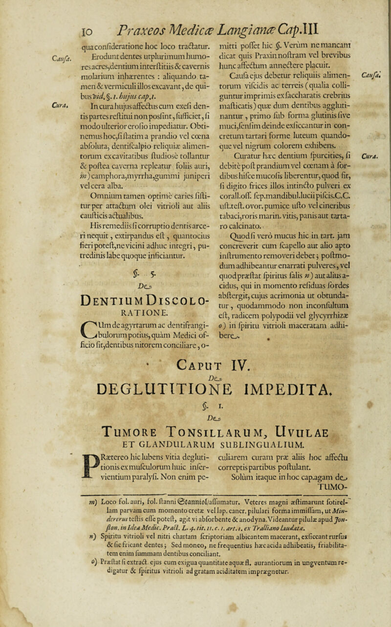 Cura♦ io Praxeos Medica? Langiana? Cap.III quaconfideratione hoc loco tradatur. Erodunt dentes utplurimum humo¬ res acres,dentium interftitiis & cavernis molarium inhaerentes : aliquando ta¬ men & vermiculi illos excavant, de qui¬ bus hid. §. /. hujus cap.i. In cura hujus affedus cum exefi den¬ tis partes reflitui non poslint, fufficiet, fi modo ulterior erofio impediatur. Obti¬ nemus hoc,fi ftatim a prandio vel cocna abfoluta, dentifcalpio reliquia alimen¬ torum ex cavitatibus ftudiose tollantur & poftea caverna repleatur foliis auri, 'm ) camphora,myrrha,gummi juniperi vel cera alba. Omnium tamen optime caries fifti- turper attaduiti olei vitrioli aut aliis caufticis adualibus. His remediis fi corruptio dentis arce¬ ri nequit, extirpandus eft, quantocius fieri potefi, ne vicini adhuc integri, pu¬ tredinis labe quoque inficiantur. §■ 5- Do> Dentium Discolo¬ ratione. CUm de agyrtarum ac dentifrangi¬ bulorum potius, quam Medici of¬ ficio fit,dentibus nitorem conciliare, o- mitti pollet hic §. Verum ne mancam dicat quis Praxinnoftram vel brevibus hunc affedum annedere placuit. Caufaejus debetur reliquiis alimen¬ torum vifcidis ac terreis ( qualia colli¬ guntur imprimis exfaccharatis crebrius mafticatis)quae dum dentibus aggluti¬ nantur , primo fub forma glutinis live muci,fenfim deinde exliccantur in con¬ cretum tartari forme luteum quando¬ que vel nigrum colorem exhibens. Curatur haec dentium fpurcities, fi debite poft prandium vel comam a for- dibushifcemucofis liberentur, quod fit, fi digito frices illos intindo pulveri ex corall.olT. fep.mandibuUucii pileis.C.C. uft.teft. ovor, pumice ullo vel cineribus tabaci,roris marin. vitis, panis aut tarta- ro calcinato. Quod fi vero mucus hic in tart. jam concreverit cum Icapello aut alio apto inftrumento removeri debet 3 poftmo- dum adhibeantur enarrati pulveres, vel quodpraeftat ipiritus falis n) aut alius a- cidus, qui in momento reliduas lordes abftergit, cujus acrimonia ut obtunda¬ tur , quodammodo non inconfultum elt, radicem polypodii vel glycyrrhizae 0 ) in fpiritu vitrioli maceratam adhi¬ bere». • Caput IV. D(Ls DEGLUTITIONE IMPEDITA Cattfa« Cura. §. I. D(ls Tumore Tonsillarum, Uvulae ET GLANDULARUM SUBLINGUALIUM. PRaetereo hic lubens vitia degluti- culiarem curam prae aliis hoc affedu tionis ex mulculorum huic infer- correptis partibus poftulant. vientium paralyfi. Non enim pe- Solum itaque in hoc cap.agam do TUMO- m) Loco fol. auri, fol. ftanni @fanntol/alfumatur. Veteres magni aeftimarunt fotirel- lam parvam cum momento cretae vellap. cancr. pilulari forma immillam, ut Min- dererus teftis efle poteft, agit vi abforbente & anodyna. Videantur pilulae apud Jon- flon. in idea Medie. Praei. L. 4. tit. 11. c. 1, art. 1. ex Tralliano laudata. n) Spiritu vitrioli vel nitri chartam feriptoriam albicantem macerant, exficcant rurfus &fic fricant dentes j Sed moneo, ne frequentius haec acida adhibeatis, friabilita- tem enim fummam dentibus conciliant. 0) Praeftatfiextradcjus cum exigua quantitate aquae fl, aurantiorum in ungventum re¬ digatur & Ipiritus vitrioli ad gratam ariditatem imprsegnetur.