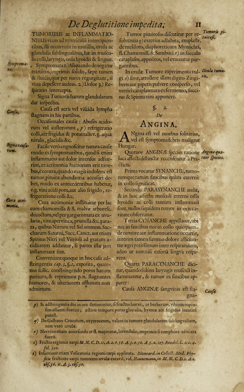 Symptoma- ta. Caufa. Signa caufa rum. Cura acri¬ monia. De Deglutitione impedita; ii TUMORIBUS ac INFLAMMATIO¬ NIBUS viam ad ventriculu intercipien¬ tibus, illi occurrunt in tonlillis, uvula ac glandulis iitblingualibus, lue in mufcu- lis colli,laryngis, osiis hyoidis & lingua.’. , Symptomata i.)Aliquando denegatur tranfitus,imprimis Bolidis, liepe tamen & fluidis, qua: per nares regurgitant, fi vi ea depellere audeas. 2.) Dolor 3.) Re- fpiratio intercepta. Signa Tumoris harum glandularum dat infpectio. Caufa eft acris vel vifcida lympha ftagnans in his partibus. Occafionales caufie : Abufus acido¬ rum vel aufterorum , p ) refrigeratio colli,aer frigidus & potus talis v.g. aquae nivalis, glacialis &c. Facile vero cognofcitur natura caufe modo ex fymptomatibus, quod fi enim inflammatio aut dolor intenfus adfue¬ rint, ex acrimonia humorum erit mor¬ bus,e contra,quando magis indolens eft tumor,pituitae abundantia accufari de¬ bet, modo ex antecedentibus habetur, v.g. vini acidi potu,aut alio frigido, re¬ frigeratione colli &c. Cura acrimoniae inftituitur per lac cum chamomilla &fl. malvae arborefc. decoctum,vel per gargarismata ex uvu- laria, vincapervinca, prunella &c. para¬ ta, quibus Nitrum vel Sal amnion. Sac- charum Saturni, Succ. Cancr. aut etiam Spiritus Nitri vel Vitrioli ad gratam a- ciditatem addantur, fi partes iihe jam inflammatae fint. Conveniunt quoque in hoccafii ad- ftringentia cap.j.§.2. expolita, quate¬ nus fcilic. conftringendo poros harum partium, & exprimunt p. n. ftagnantes humores, & ulteriorem affluxum non admittunt. Tumor pituitoliis difcutitur per re- folventia q) exterius adhibita, emplaftr. de meliloto, diaphoreticum Mynlichti, fl. Chamomill. & Sambuci r) in facculo cataplaftn. appolitos, vel evacuatur pur¬ gantibus. In uvulae Tumore experimenta vul¬ gi s) funt, attollere illam digito Zingi¬ beris aut piperis pulvere conlperfb, vel vertici cataplasmata ex fermento, liicci- no & Spiritu vini apponere. §• 2. De Angina. ANgina eft vel morbus folitarius, vel eft lymptoma febris malignae Hungar. Quatuor ANGINAE fpecies ratione loci aftecfti diftin&ce recenfentur a Pra¬ eficis. Prima vocatur SYNANCHE, tumo¬ remque tam in faucibus quam externe in collo lignificat. Secunda PAR AS YN AN CIIE aiidit, & in hoc affectu mufculi externi olfis hyoidis ac colli tantum inflammati funt, nullus fiquidem tumor in oris ca¬ vitate obfervatur. Tertia CYNANCPIE appellatur, ubi nec in faucibus nec in collo quicquaim, de tumore aut inflammatione occurrit, interim tamen fummo dolore afficiun¬ tur aegri potiftimum inter refpirandum, adeo ut nonnili exferta lingva refpi- rent. Quarta PARACYNANCHE dici¬ tur, quando folum laryngis mufculi in¬ flammantur, & tumor in faucibus ap¬ paret : Caufa ANGINyE fangvinis eft fta- gna- Tumoris pi- tuitofi. Uvula tumo¬ ris. Angina qua¬ tuor Jpecies. Caufa p) Si adftringentia diu in ore detineantur, fi fructus horasi, uf berberum, ribiumcopio- fius afluenti fuerint; jeifivo tempore potus glacialis, hyeme aer frigidus incufari q) De Galbano Crocatum, oxycroceum, valent in tumore glandularum fublingvalium, non vero uvulae. r) Nervina etiam accerfenda ut fl. majoranae, lavendulae, imprimis fi camphora admixta fuerit. /) Fridio regionis carpi M. N. C. D. u. A. 2. o.ytf. A.3. o.yo. A.j. 0. /27. Rondel. L. 2, c. 4. f°l. t) Inferviunt etiam Veficatoria regioni carpi applicata.' Blancard.in Collect. Med. Phy- ficis fridione carpi tumorem uvulae curavit, vid. Hannemann.in M.N. C.D.2.A.2, obfyd. it. A-j. obf.yo.