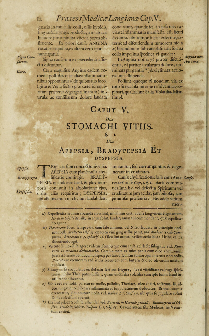 Signa Cau- farum. Cura^. Jpepfa. Mradypepft Dyspepfa. iz Praxeos\\e dic ceLangiance Cap.V. gnatio in mufculis colli, offis hyoidis, lingVcE & laryngis produch, jam ab acri humore jam a pituita vifcida poros ob¬ liniente. Ex priori caufa ANGINA vocatur exquifita,ex altera vero 1 puram nuncupatur. Signa caularum ex prarcedenti affe¬ ctu dilcuntur. Cura exquifitat Anginae eadem re¬ media poftulat, quae alias inflammatio¬ nibus opponuntur «)de quibus luo loco. Igitur & Vena: fecftio prae caeteris requi¬ ritur: praaterea&gargarifmataT*’) in_> uvula: ac tonlillarum dolore laudata Caput V. Dtj> STOMACHI VITIIS. §. I. D(Ls> Apepsia, BRAnyPEPsiA Et DYSPEPSIA. conducunt, quando fcil. in ipla oris ca¬ vitate inflammatio manifella eft, licuti e contra, ubi tumor fuerit externus,ex¬ terne ad difcutiendum tumorem nidus x) hirundinum liib cataplafmatis forma collo impolitus ipecifica vi gaudet: * „ . In Angina notha y) prauer difcuti- entia, z) pariter uvularum dolore, no¬ minata purgantia *)&clyfmata acrio¬ ra funtadliibenda. Poflimt quoque fi nondum via ex toto lit occlula interne relolventia pro¬ pinari, qualia lunt Salia Volatilia, Mixt. limpl. A fiT> Riplicia funt concoctionis vitia. APEPSIA cum plane nulla chy- r lificatio contingit. BRADY- PEPSI A, quando tarda eft, & plus tem¬ poris coniimiit in abfolutione ejus, quam alias requiritur j DYSPEPSIA, ubi ailumta non in chylum laudabilem mutantur, led corrumpuntur, & dege¬ nerant in cruditates. Caufa: chylificationis laelle cum Ano- Caufa. rexia: Caulis Cap. i. /. datis commu¬ nes limt,h.e. vel defecftns Spirituum vel cruditatum jam acida:, jam biliofte, jam pituicoftc praTentia : His adde vitium men- u) Repellentia inufum vocanda non funt, nili limus certi adelTefangvinemftagnantem. Hei de in Obf Vitr. alb. in aqua folut. laudat, ranas alii commendant, quatrepellen- do agunt. 1*) Hartmann. fucc. femperviv. cum fale ammon. vel Nitro laudat, in principio opti¬ mum eft. Scultetus Obf. 2y ex aceto vini gargarifm. parat, vid Mcebius Tr.de Cam- phora. Mizaldus c. j. aphorif. 16. Oleo lini utitur,invifcat acria falia: Urina calida dilcutiendo agit. x) Virtute falinc-falfa agere videtur, femperque cum aqua vel lafte fubigitur vid. Kun- rath. in medulla deftillatoria. Cataplafmata ex mica panis cum oleo chamomill. juxta Rhodium conducunt, faepeq; per haec difeutitur tumor ,qui internis non cedit. Bartoletus cremorem rad. iridis recentem cum butyro & oleo olivarum mixtum applicat. y) Silangvis lit coagulatus ex defeftu feri aut frigore, live a vifeiditate vel fuga lpiri- tuum, lolus Thee potus fufficit, quamvis & falia volatilia cum ipfo fumta haud in¬ utiliter adhibeantur. z) Si his cedere nolit, paretur ex meile, pallulis, Theriaca, oIeocheiri,rofarum, lil. al¬ bor. ungv. quo ipfo pars inflammata ad fuppurationem deducatur. Bronchotomia exerceatur, li fuppurarc nolit, vid. Ballon. La. Confyy.. ubi quis fe jugulare voluit & ficabfccfTum aperuit, *) Uti funt pii. ex trochile, alhandal. vid. Baricell, in Hortulo geniali. Binningerus inOb- ferv. Heide in.Ob/erv. Tulpius L. i. Obf.j-j. Caveat autem libi Medicus, ne Vomi¬ tum excitet.