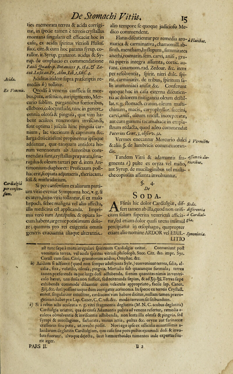 Acida. ties memorata terrea & acida corrigi¬ tur, in Ipecie tamen e terreis cryftallus montana lingularis eft efficacia’ hoc in cafu, ex acidis Ipiritus vitrioli Philofi fuce. citr.&cum hoc paratus iyrup. co- rallor. it. Syrup. granator. acidus & Sy- rup. de omphacio ex commendatione Pauli (guadrip.Botaniccs p, 3S4. Za~ cut. Lufitan.Pr. Acim, Lib, 2^)1 [,4. Aciditas itidem fiipra prafcriptis re¬ mediis h) tollitur. Ex Venenis. Qnodfi a venenis caufficis fit mor¬ bus,puta, arlenico, auripigmento, Mer¬ curio fublim. purgantibus fortioribus, elleboro,colocyntliide, tunc in genero omnia oleola& pinguia, qua: vim ha¬ bent aculeos venenorum invifeandi, funt optima: jufcula hinc pinguia car¬ nium , lac vaccinum & caprinum &c. larga doli citisfime propinemur ipfisque addantur, qua: tanquam antidota ho¬ rum venenorum ab Aiitoribus com¬ mendata fiunt, cryftalius praeparata,lina- ragdus& oleum tartari per d. item An- timoniumdiaphoret: Proficuum poft- hac erit,fi opiata adjunxeris, theriacanu fcil. & mithridatium. Si per confienfium ex aliarum parti¬ um vitio eveniat Symptoma hoc, v. g. fi ex utero,hujus vitia tollantur, fi ex malo hypoch. febre maligna vel alio affe&u, illis medicina efit applicanda. Impri¬ mis vero tum Antiipafin. & opiata lo¬ cum habent,urgente potisfimum dolo- te } quamvis pro rei exigentia omnis generis evacuantia aliaque alteranthu Cardialgia fer conjen- funt. alio tempore fie quoque judiciofo Me¬ dico commendent. Flatus dificutientur per remedia aro-kpiatibus matica & carminativa, chamomill. ab- finth. mentham,hyflopum, fiummitates anethi,rosmarin. lem. carvi, anili, gra¬ na piperis integra afiumta, cortic. au- rant. cinamom. rad. Zedoar. &c. item perrefiolventia, fipirir. nitri dulc. fipi- rit. carminativ. de tribus, Ipiritum fia- lis ammoniaci anilat &c. Conferunt quoque hoc in calu externa dilcutien- tia ac dolorem mitigantia oleum dellil- lat.v.g. ftomach. craton. oleum mafiti- chinuni, macis, caryophyllor. fiuccini, carvi,anili, oleum nucift. incorporatae, autcumgummi tacamahaca: in enipla- ftriun redacla, quod adeo commendat Poteritis Cettt.j, obfer*u. 32. Vermes enecantur Mercurio dulci & aliis §. de lumbricis commemoran¬ dis. Tandem Vitri & adamantis fra- du- gmenta i) pulte ex oryza vel milio, r*or^us* aut Syrup. de mucilaginibus vel malli- * cite copiofius alllimta involvuntur. §• 4* De a Vermibtu O D A. A Ffinis hic dolor Cardialgia:, dif- Sode. fert tamen ab illa,quod non orifi- differentia cium lolum liiperius ventriculi afficia- Cardia/- tur,fied etiam dolor quali urens infimul &*•- percipiatur in ocfiopiiago, quapropter etiam alio nomine/ARDOR, vel EBUL- Synonima. LITIO aft tunc faepe a motu irregulari fpirituum Cardialgia oritur. Conveniunt poli: vomitoria terrea, vel acida fipiritus vitrioliphilofioph. Suce. Citr. &c. impr, Syr. Corall. cum fucc. Citri, granatorum acidus, Omphac. &c. h) Acidum fi adfuerit (quod non femperadeft juxta Syhfo conveniunt terrea, filia-, al- calia, fixa, volatilia, oleoia,pingvia, Martialia fiub quacunque formula; terrea tamen praeferenda iaque larga doli adhibenda, fienim quantitas nimia in ventri¬ culo haeret, unadofisnon fufficit, fed reiteranda faepius, & ad Jij-^fi.Terrea faepe exhibenda commode diluantur cum vehiculo appropriato, facile lap. Cancr. 5iij.&c. dari pofiiintusque dum corrigatur acrimonia. In Ipecie ex terreis Cryftall. anont. fingularirer extollitur, cardiacam'vim habere dicitur, nullam tamen praero¬ gativam habet prae Lap. Cancr. C. C. uft. &c. modo terreum fit fitibundum. i) Si a rebus adlu aculeatis v. g. vitri fragmentis deglutitis (M.N. C. acubus dcglutitis) Cardialgia oriatur, qua de caufia Adamantis pulvis ad venena refertur, remedia a- culeos obvolventia &invifcantia adhibenda, non lenta illa oleofia &pingvia,fed fiyrupi & mucilagines, facharata, minus acria, pultes &c. oryzae aut farinaceae craffiores fine potu, ut involvi pofiit. Novi ego ipfeex ofiiculisminutifiimis a- iaudarum deglutitis Cardialginm, quo cafu fine potu pultes ejusmodi dedi & invo¬ luta fuerunt, alvoque dejedta, licet haemorrhoides tumentes inde expertus fue¬ rit aeger. PARS II. B 2