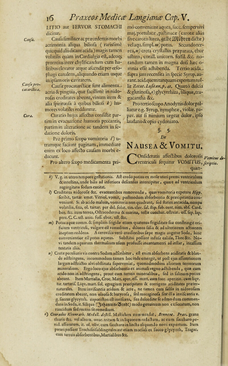 Cauft pro~ catarchcd!. Cura. 16 Praxeos Medica; Langiance Cap. V. LITIO aut FERVOR STOMACHI dicitur. acrimonia aliqua biliofa ( raris!ime quicquid alii dicant acida) magis tamen volatilis quam inCardialgia eft,adeoq; promtius inter chyliftcandum cum 'ha¬ litibus elevatur atque afcendit per odo- phagi canalem,aliquando etiam usque inipfamoris cavitatem. Caufae procatarclicte lunt alimenta-, acria & pinguia, qua: facillime innido- rofas cruditates abeunt, vinum item & alia fpirituofa a quibus bilioli k) hu¬ mores volatiles redduntur. Curatio hujus affectus confidit par- tirriin evacuatione humoris peccantis, partimin akeratione ac tandem infe- datione doloris. Pro primo fcopo vomitoria /) u- tramque faciunt paginam, immediate enim ex loco affecto caulam morbi e- ducunt. Pro altero fcopo medicamenta pri¬ mo conveniunt aquea, fucc. fempervivi maj.portulaca:,paftinacac (carotcc alias vel aqu. fimpl. m) potus. Secundo ter¬ rea, n) creta cryftallus praeparata, ebur udum, corall. unicorn. foffil. &c. no¬ tandum tamen in magna dofi haec o- mnia efle adhibenda. Tertio acida_, dipra jam recenfita in fpecie Syrup. au- rant. acid.quem tanquam expertum tol¬ lit Zacut. Lufitan.p* 41, Quarto dulcia & glutinofa, 0) glycyrrhiza, filiquae, tra¬ gacantha &c. Pro tertio fcopo Anodynis dolor pal¬ liatur e.g. Syrup. nympheae, violar. pa¬ pa v. aut fi nimium urgeat dolor, ipfo laudano&opio cydoniato. 5- De N ausea & Vomitu. COnfidel-atis affedibus dolorofis yomim ventriculi iequimr VOMITUS, fcnptio. qua n- k) V. g. in utero tempore gedationis. Aft credo potius ex mole uteri premi ventriculum &intedina,unde bilis ad inferiora defcenfus intercipitur, quare ad ventriculum regurgitans fbdam excitat. l) Cruditates nidorofx &c. evacuantibus removendae, quas vomitoria expetere Hipp. feribit, tartar. emet. Vitriol. vomit, podmodum abforbentia & praecipitantia con¬ veniunt. Si ab acido malum, vomitoria non quadrant, fed ftatim antacida, nempe volatilia, fixa, ol. tartar. per dei. folut. cin. clav. fal. dip. fab. cent. nim. abf. Card. ben.&c. item terrea, Oftracoderma & marina, teftae conchar. oftrear. olf.fep. lap. perc. C. C. ud. unie. foff. ebur. ud. &c. m) Potus aquae comm. & fimplicis frigidae etiam quatenus frigiditate fua conftringit ori¬ ficium ventriculi, vulgare ed remedium, diluens falia & adulteriorem adlionem ineptum reddens-. A cerevifiis vero crasfioribus faepe magis augetur Soda, hinc convenientior eft potus aqueus. Subditui poffunt infula calida, Thce &c. No¬ vi tandem aquarum thermalium ufum profuiffe incantamenti adindar, incaffum tentatis aliis. n) Cretae peculiaris vis contra Sodam adferibitur, ed enimabforbens aciditatis & blan¬ de addringens, incommodum tamen hoc inde emergit, ut pod ejus affumtionem largam adftridio alviobdinata fuperveniat, quemadmodum aliorum terreorum mineralium. Ergo loco ejus abforbentia ex animali regno adhibenda , quae cum acido non in addringens, prout cum terreis mineralibus, fed in falinum potius abeunt. Item Martialia, Croc, Mart. aper. eff. mart. cum fucc. aperitiv. cumliqv. tar. tartarif. Liqv. mart. fol. egregium praecipitans & corrigens aciditates praeter- naturales. Item invifeantia acidum & acre, ne tamen cum falfis in nidorofam cruditatem abeant, non oleofa&butyrofa , fed mucaginofa fintilla invifeantia v. g. fuccus glycyrrh. coporidon ed invifeans, fua dulcedine fe admo dum commen¬ dans inSoda, it. Siliqua modo genuinum non exficcatum,non rancidum fed recens fit remedium. 0) Conr/idus Kbunrath. Medtll. deflill. Maftichen commendat, Sennert. Prax, grana thuris &c. vel album, ovor, tritum & in liquorem redadum, ac cum faccharope- nid.affumtum, it. ol. oliv.cum faccharo in lin&u aliquando novi expertum. Item parari podunt Trochifeifublingvales aut etiam morfuliex fucco glycyrrh, Tragac, cum terreis abforbentibus,Martialibus &c.