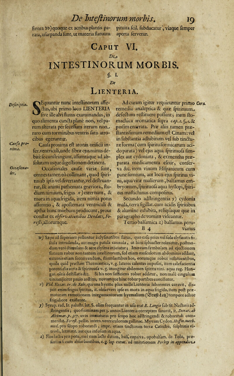 Dtfiriptw. Caufa pro¬ xima. Occafiona- les, De Inteftinorum morbis. 19 finita bb)quoque ex acribus plantis pa- pituita fcil fubducatur, viaque femper rata, ufurpanda fun t, ut materia flatuum aperta fervetur. Caput VI. Dtj> INTESTINORUM MORBIS. §. 1 De Lienteria. Ad curam igitur requiruntur primo Cfor*.' remedia analeptica & quas fpirituurrL. defesflum reftituere poflunt3 item flo- macliica aromatica liipra cap. 2. pasfim enarrata. Pras aliis tamen pras- ftantisfimum remedium eft Cinam: vel in fubftantia adhibitum vel fub tin&u- ras forma (cum fpiritu formicarum aci¬ do parata) vel ejus aqua fpirituofa fim- plex aut cydoniata, & ex mentha prae¬ parata medicamenta elixir, confer¬ va &c. item vinum Hifpanicum cum panefumtum, aut loco ejus fpiritus vi¬ ni, aqua vitae mulierum, balfamus em¬ bryonum, Ipirituola aqua hyflopi, fpiri¬ tus maftichinus compofitus. Secundo adftringentia y) Cydonia mala, terra figillat. cum acidis fpiritibus & alumine exhibita, reliqiiaque quae in paragrapho de vomitu videantur. Tertio balfamica z) balfamus peru- B 4 vianus 3v) Saepe ad fuperiora pelluntur a clyfmatibns flatus, quo cafu prius vel fola clyfmatis fi- fiula intrudenda, aut magis patula cannula , ut hinclphindterrelaxetur,pofl:mo- Qum vero ftimulans & acre clyfma injiciatur j Imocumfymbolam ad eje&ionem flatuum robur non tantum inteftinorum, fed etiam mufculorum abdominis addant, externis etiam fuccurrendum, ftimnlantibushos, eorumque robur reflituentibus, quale quid pradftmtThermanticajV.g. lateres calentes impoliti, item calefacientia potentiaiia acria & fpirituofa v. g. inungitur abdomen fpiritu vini, aqua reg. Hun- gaf.oieis deftillatis &c. Si his nonfufficiens robur additur, non male cingulum circumjicitur paulo arflius, novumque hinc robur partibus conciliatur. >y) Vid. Kozac. tr. de Sah, qmuna hycme plus mille Lienteria laborantes curavit, dis¬ jicit enim frigus fpiritus, it. obfervavi ipfeex mota in aqua frigida, item poft prae¬ maturam remotionem integumentorum hyemalium(4?ritjE4a£) tempore adhuc frigidiore exiftente. j) Syrup. rad. Ir. paluftr. lut. S. olim frequenter in ufu erat B. Langio fub fit. Neflaris ad- ftringentis quo fceminam per 3. annos Lienteria correptam fanavit, it. Donat, ah Altomar.p. 317. uvas immaturas pro fcopo hoc adftringendi & roborandi com¬ mendat. Foreft. pellio, intern.ventriculorum gallinae. Myvam Cydon.Hoffm.meth» rned. pro fcopo roborandi, impr. etiam tinfturam terrae Catechu, fulphuris vi* trioli, haematit. aut ejus infufum inaqua. z) Flos la&ispro potu,mei cum ladte datum, balCcopaiva, opobalfam, de Tolu, pra»* fertiraficum abforbentibus, e. g. lap caner. ad imitationem Pecbej/ in appendice SEquuntur nunc inteftinorum affe¬ ctus, ubi primo loco LIENTERIA live ille alvi fluxus examinandus, in quo alimenta eunda plane non, vel pa¬ rum alterata perfeceflum iterum norm raro cum torminibus ventris fatis atro¬ cibus egeruntur. Caufa proxima efl: atonia orificii in¬ fer, ventriculi,unde fibra: ejus minus de¬ bite feconflringunt,aflumtaque ad ab- folutam usque digeftionem detinent. Occalionales caufa: varia: fimt, omnes tamen eo colliniant, quod fpiri¬ tus ab ipfis vel divertantur,vel deftruan- tur,fic animi pathemata graviora, ftu- diumnimium,frigus x)externum, & mora in aqua frigida, item nimia potus aflimitio , & apoftemata ventriculi & aptha: hunc morbum producunt, prout conflat ex obfervtitionibus Deodatt, Fo- rc/?/,aliorumque.