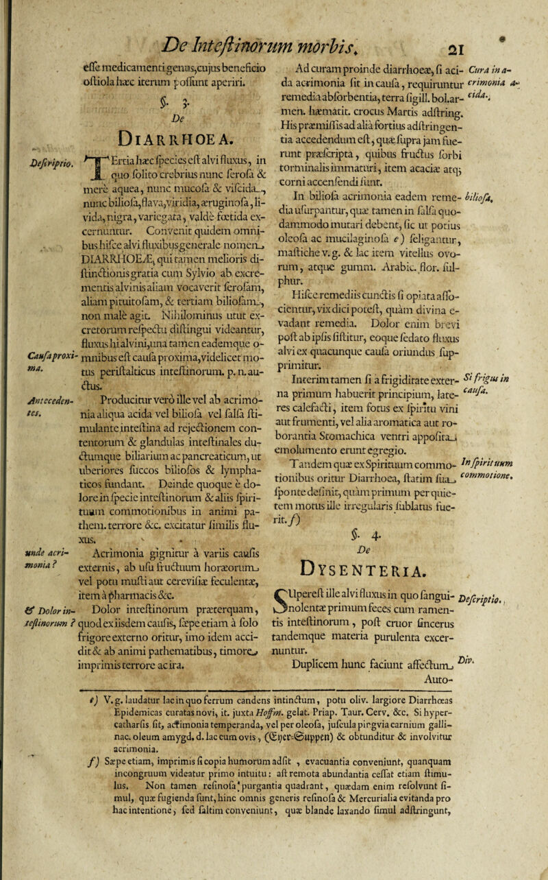 efie medicamenti gemas,cujus beneficio oftiolahaec iterum poliunt aperiri. 5- r De Diarrhoea. Defiriptto. Caufa proxi¬ ma. Anteceden¬ tes. TErria Jiaec Ipecies e fi alvi fluxus, in quo folito crebrius nunc ferola & mere aquea, nunc mucofa & vifcida_,, nunc biliofa,flava,viridia, teruginofa, li¬ vida, nigra, variegata, valde foetida ex¬ cernuntur. Convenit quidem omni¬ bus hifce alvi fluxibus generale nomem, DIAJKftHOEflq qui tamen melioris di- ftindionis gratia cum Sylvio ab excre¬ mentis alvinis aliam vocaverit ferolam, aliam pituitolam, & tertiam biliolamo, non male agit. Nihilominus utut ex¬ cretorum refpedu diftingui videantur, fluxusliialvini,una tamen eademque o- ' mnibus eft caufa proxima,videlicet mo¬ tus periftalticus inteflinorum. p.n.au- dus. Producitur vero ille vel ab acrimo¬ nia aliqua acida vel biliofa vel lalla fti- mulanteinteflina ad rejectionem con- Ad curam proinde diarrhoeae, fi aci- Cura in a- da acrimonia fit in caufa, requiruntur crlmoma a* remedia abforbentia, terra figill. bol.ar- men. hamiatit. crocus Martis adflring. Elis ppaemiflis ad alia fortius adftringen- tia accedendum eft, quae fupra jam flie- runt praderipta, quibus ffudus forbi torminalis immaturi, item acacia: atqj corni accenlendi liinr. In biliofa acrimonia eadem retne- biliofa. dia uf urpantur, qua: tamen in lalla quo¬ dammodo mutari debent, fic ut potius oleofaac mucilaginofa e) feligantur, mafliche v. g. & lac item vitellus ovo¬ rum, atque gumm. Arabie, flor, lul- phur. Hifce remediis eundis fi ophta aflfo- cicntur, vix dici potefl, quam divina e- vadant remedia. Dolor enim brevi poft ab ipfis fiftitur, eoque ledato fluxus alvi ex quacunque caufa oriundus fup- primitur. Interim tamen fi a frigiditate exter- St f'ktu‘n na primum liabuerit principium, late- caitfa' res calefacti, item fotus ex Ipintu vini aut frumenti, vel alia aromatica aut ro¬ borantia Stomachica ventri appolita_i unde acri¬ monia ? tentorum & glandulas inteftinales du- , n. u-v • . .. emolumento erunt egregio, ctumque biliarium ac pancreaticum, ut > „6. P . . r ....-oi i « anrlPmnnTPYXninfiinr uberiores luccos bmoios & lympha¬ ticos fundant. Deinde quoque e do¬ lore in Ipecie inteflinorum & aliis Ipiri- tuain commotionibus in animi pa- them. terrore &c. excitatur fimilis flu¬ xus. Acrimonia gignitur a variis caulis fj* Dolor in- tejlimrimi ? externis, ab ufu fruduum horteorturu vel pom mufli aut cerevifiae feculentte, item a pharmacis &c. Dolor inteflinorum praeterquam, Tandem quae ex Spirituum commo- bnfpirituum tionibus oritur Diarrhoea, ftatim fua_> commotlone> lponte delinit, quamprimum per quie¬ tem motus ille irregularis liiblatus fue¬ rit-/) §• 4- De Dysenteria. 'Upereftillealvifluxusin quofangui- Dcjcriptit., dxolenta: primum feces cum ramen- quocl ex iisdem caulis, flepe etiam a folo tis inteflinorum , poft eruor fincerus frigore externo oritur, imo idem acci- tandemque materia purulenta excer- dit& ab animi pathematibus, timoro nuntur. imprimis terrore ac ira. Duplicem hunc faciunt afFedurru D,v> Auto- e) V. g. laudatur lac in quo ferrum candens intindum, potu oliv. largiore Diarrhoeas Epidemicas curatas novi, it. juxta Hoffm. gelat. Priap. Taur. Cerv. &c. Sihyper- catharfis fit, aefimonia temperanda, vel peroleofa, jufcula pirgvia carnium galli¬ nae, oleum amygd.d. lac cum ovis, (Qftjet-@uppen) & obtunditur & involvitur acrimonia. f) Stepe etiam, imprimis fi copia humorum adfit , evacuantia conveniunt, quanquam incongruum videatur primo intuitu: aftremota abundantia celfat etiam ftimu- lus. Non tamen refinofa‘purgantia quadrant, quaedam enim refolvunt fi- mul, qux fugienda funt, hinc omnis generis refinofa & Mercurialia evitanda pro hac intentione, fed faltim conveniunt, quse blande laxando fimul adftringunt.