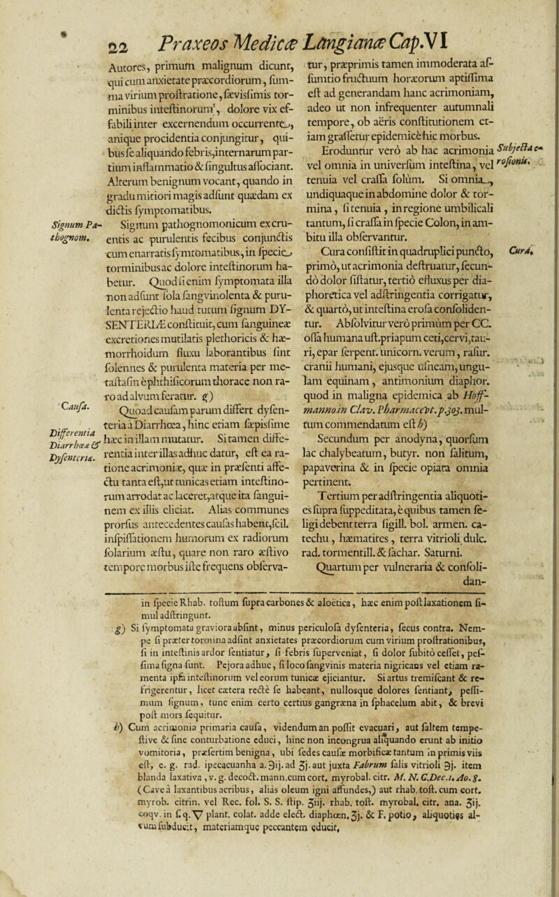 Signum Pa- tbognom. ' Cauja. Differentia Diarrhoea & Djfentcru. Autores, primum malignum dicunt, qui cum anxietate praecordiorum, fum- ma virium proftratione, favis fimis tor¬ minibus inteftinorunr, dolore vix ef- fabiliinter excernendum occurrente^, anique procidentia conjungitur, qui¬ bus fe aliquando febris,internarum par¬ tium inflammatio & fingultus affociant. Alterum benignum vocant, quando in gradu mitiori magis adfimt quadam ex didtis fymptomatibus. Signum pathognomonicum ex cru¬ entis ac purulentis fecibus conjunctis cum enarratis fymtomatibus, in Ipecio torminibus ac dolore inteftinorum ha¬ betur. Quod ii enim fymptomata illa nonadfunt fola fangvinolenta & puru¬ lenta rejectio haud tutum fignum DY¬ SENTERIA conftituit, cum fanguinea excretiones mutilatis plethoricis & ha- morrhoidum fluxu laborantibus fint folennes & purulenta materia per me- taftafin ephthificorum thorace non ra¬ vo ad alvum feratur, g ) Quoad caufam parum differt dyfen- teria a Diarrhoea, hinc etiam fapisiitne hac in illam mutatur. Si tamen diffe¬ rentia inter illas adime datur, eft ea ra¬ tione acrimonia, qua in prafenti affe¬ ctu tanta eft,ut tunicas etiam inteftino- rum arrodat ac laceret,atque ita fangui- nern ex illis eliciat. Alias communes prorfus antecedentes caufas habent,fcil. infpiffationem humorum ex radiorum folarium altu, quare non raro aitivo tempore morbus ifte frequens oblerva- tur, praprimis tamen immoderata af- fumtio fruduum horaorum aptiifima eft ad generandam hanc acrimoniam, adeo ut non infrequenter autumnali tempore, ob aeris conftitutionem et¬ iam graffetur epidemice hic morbus. Eroduntiir vero ab hac acrimonia SubjePla vel omnia in univerfum inteftina, vel rofwnii' tenuia vel craffa foliim. Si omnia^, undiquaque in abdomine dolor & tor¬ mina, fi tenuia, in regione umbilicali tantum, fi crafla in fpecie Colon, in am¬ bitu illa obfervantur. Cura confiftit in quadruplici pundo, Cur A* primo, ut acrimonia deftruatur, fecun¬ do dolor liftatur, tertio efluxus per dia¬ phoretica vel adftringentia corrigatur, & quarto, ut inteftina erofa confoliden- tur. Abfolvitur vero primum per CC. offa humana uft.priapum ceti,cervi,tau¬ ri, epar ferpent. unicorn. verum, ralur. cranii humani, ejusque ufneam, ungu¬ lam equinam, antimonium diaphor. quod in maligna epidemica ab Hojf- mannoin CUv. Pbarmaceht.p.303. mul¬ tum commendatum eft h) Secundum per anodyna, quorfum lac chalybeatum, butyr. non falitum, papaverina & in fpecie opiata omnia pertinent. Tertium per adftringentia aliquoti¬ es fupra flippeditata, e quibus tamen fe- ligi debent terra figill. bol. armen. ca- techu, hasmatites, terra vitrioli dulc. rad. tormentill. & fachar. Saturni. Quartum per vulneraria & confoli- dan- in fpecie Rhab. toftum fupra carbones & aloetica, haec enim poft laxationem fi- mul adftringunt. g) Si fymptomata graviora abfint, minus periculofa dyfenteria, fecus contra. Nem¬ pe fi praeter tormina adfint anxietates praecordiorum cum virium proflrationibus, ii in inteflinis ardor fentiatur, fi febris fuperveniat, fi dolor fubitoceffet, pcf- fima figna funt. Pejora adhuc, fi locofangvinis materia nigricans vel etiam ra¬ menta ipfo inteftinorum vel eorum tunicae ejiciantur. Si artus tremifeant & re¬ frigerentur, licet caetera reide fe habeant, nullosque dolores fentiant, pefli- rniim fignum, tunc enim certo certius gangraena in fpbacelum abit, & brevi poft mors fequitur. h) Cum acrimonia primaria caufa, videndum an poffit evacuari, aut faltem tempe- ftive de fine conturbatione educi, hinc non incongrua aliquando erunt ab initio vomitoria, praefertim benigna, ubi fedescaufae morbifica: tantum in primis viis eft, e. g. rad. ipecacuanha a.9ij. ad 3j-aut juxta Fabrum falis vitrioli 9j. item blanda laxativa ,v.g. decodhmann.cum cort. myrobal. citr. M. N.C.Dec.i./lo.g. (Cavea laxantibus acribus, alias oleum igni affundes,) aut rhab, tofi, cum cort. myrob. citrin. vel Rec. fol. S. S. ftip. Jhj* rhab. toft. myrobal, citr. ana. 3*j. coqv.in f.q. V piant, colat, adde eledt. diaph.0en.3j- & F* potio^ aliquoties al¬ vum fubducit, materiamque peccantem educit,