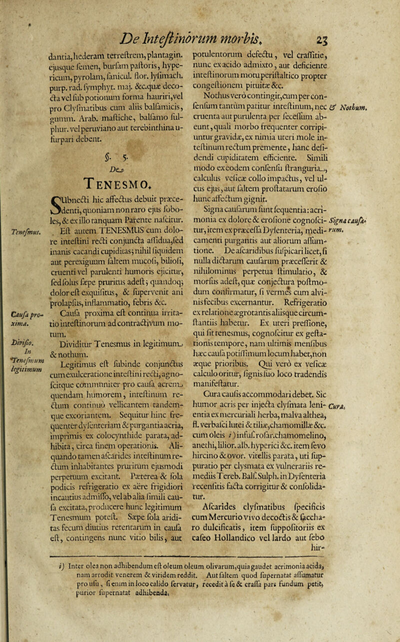 dantia,hederam terreftrcm,plantagin. ejusque femen, burfampaftoris, hype- ricum, pyrolam, fanicul. flor, lyfimach. purp. rad. fymphyt. maj. &c.quae deco- da vel fub potionum forma hauriri,vel pro Clyfmatibus cum aliis balfamicis, gumm. Arab. maftiche, balfamo ful- phur. vel peruviano aut terebinthina u- furpari debent. 5- 5- Dtj> Tenesmo, SUbnedi hic affedus debuit praece¬ denti, quoniam non raro ejus fobo- les, & ex illo tanquam Parente nafcitur. Tenefmus. Eft autem TENESMUS cum dolo¬ re inteftini recti conjunda aflidua,fed inanis cacandi cupiditas $ nihil fiquidem aut perexiguum faltem mucofi, biliofi, cruenti vel parulenti liumoris ejicitur, fedfolus fepe prurims adelt } quandoq; dolor eft exquilitus, & fupervenit ani prolapfus, inflammatio, febris &c. Caufa pro- Caufa proxima eft continua irrita- xima. tio inteftinorum ad contradivum mo¬ tum. Divi fio. Dividitur Tenesmus in legitimum^ & nothum. 'Ttncjnium Legitimus eft fubinde coiijundus legitimum . , . s cum exulceratione inteftini redi, agno- fcitque cammnniter pro caufa acrem_. quendam humorem, inteftinum re- dum continuo vellicantem tandem- que excoriantem. Sequitur hinc fre¬ quenter dyfenteriam & purgantia acria, imprimis ex colocynthide parata, ad¬ hibita, circa finem operationis. Ali¬ quando tamen afearides inteftinum re- dum inhabitantes pruritum ejusmodi perpetuum excitant. Pasterea & fola podicis refrigeratio ex aere frigidiori incautius admiflo, vel ab alia firnili cau¬ ia excitata, producere hunc legitimum Tenesmum poteft. Sarpe fola aridi¬ tas fecum diutius retentarum in caufa eft, contingens nunc vitio bilis, aut potulentorum defedu, vel craflitie, nunc ex acido admixto, aut deficiente inteftinorum motuperiftaltico propter congeftionem pituita: &c. Nothus vero contingit,cum per con- fenfum tantum patitur inteftinum, nec & Nothum. cruenta aut purulenta per feceflfum ab¬ eunt , quali morbo frequenter corripi¬ untur gravidat, ex nimia uteri mole in¬ teftinum redum premente, hanc defi- dendi cupiditatem efficiente. Simili modo ex eodem confenfii ftranguria_j, calculus velicat collo impadus, vel ul¬ cus ejus, aut faltem proflatarum erofio hunc aflfedum gignit. Signa caufarum lunt fequentia: acri¬ monia ex dolore & erofione cognofci- Signa caufit* tur, item ex praecefta Dylenteria, medi- rum* camenti purgantis aut aliorum afliim- tione. De afearidibus fufpicari licet, fi nulla didarum caufarum prtecefferit & nihilominus perpetua ftimulatio, & morliis adeft, qua; conjedura poftmo- dum Confirmatur, fi vermes cum alvi¬ nis fecibus excernantur. Refrigeratio ex relatione aegrotantis aliisque circum¬ flandis habetur. Ex uteri prefflone, qui fit tenesmus, cognofcitur ex gefta- tionistempore, nam ultimis menfibus htec caufa potiflimum locum habet,non aeque prioribus. Qui vero ex vefica: calculo oritur, lignis luo loco tradendis manifeftatur. Cura caufis accommodari debet. Sic humor acris per injeda clyfmata leni- cuuk entia ex mercuriali herba, malva althea, fl. verbafei lutei & tiliae,chamomillae &c. cum oleis i) infuf rofar.chamomelino, anethi, lilior. alb. hyperici &c. item levo hircino & ovor, vitellis parata, uti fup- purado per clysmata ex vulnerariis re¬ mediis Tereb. Balf Sulph. in Dylenteria recenfitis fada corrigitur & confolida- tuf. Afearides clyfmatibus fpecificis cum Mercurio Vivo decodis & faccha- ro dulcificatis, item fuppofitoriis ex cafeo Hollandico vel lardo aut febo hir- i) Inter olea non adhibendum eft oleum oleum olivarum,quia gaudet acrimonia acida* nam arrodit venerem & viridem reddit. Aut faltem quod fupernatat aftumatur proufu, fiemm in loco calido fervatur, recedit a fe & crafla pars fundum petit* purior fupernatat adhibendas