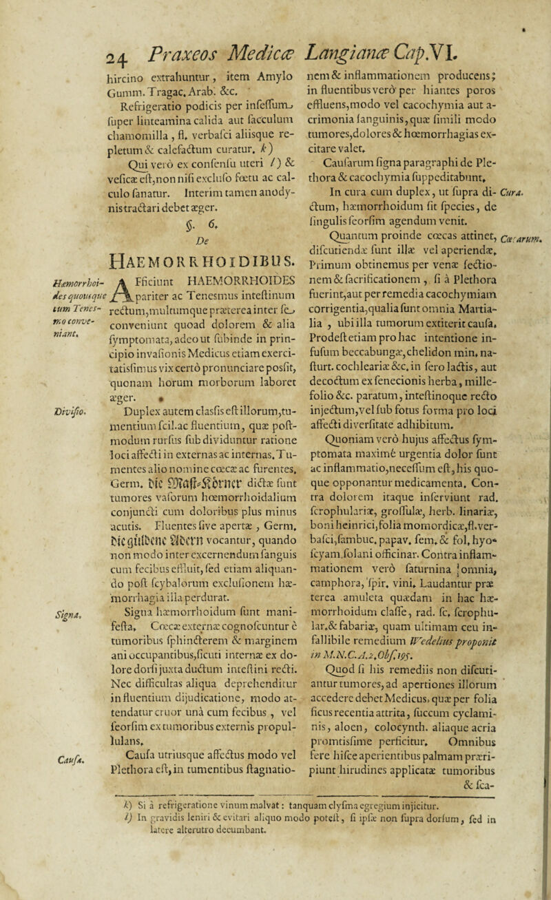 hircino extrahuntur, item Amylo Gumm. Tragae. Arabi &c. Refrigeratio podicis per infeffum_> fuper linteamina calida aut facculum chamomilla , fl, verbafei aliisque re¬ pletum & calefactum curatur, k) Qui vero ex confenfu uteri /) & veficae eft,non nifi exclufo fetu ac cal¬ culo fanatur. Interim tamen anody- nistra&ari debet atger. 6. De Hae morrfioidib u s. Haemorrhoi¬ des quousque tum Tenes¬ mo conve¬ niant. AFficiunt HAEMORRHOIDES pariter ac Tenesmus inteftinum redtum, multumque praeterea inter fo conveniunt quoad dolorem & alia fymptomata,adeout fubinde in prin¬ cipio invafionisMedicus etiam exerci- tatisfimus vix certo pronunciare posfit, quonam horum morborum laboret Divifio. Signa* Caufa. a’ger. • Duplex autem clasfis eft illorum,tu¬ mentium fcil.ac fluentium, quas poft- modumrurfus fiib dividuntur ratione lociaffedliin externas ac internas.Tu¬ mentes alio nomine cocca; ac furentes. Germ. blC didite funt tumores vaforum hoemorrhoidalium conjuncti cum doloribus plus minus acutis. Fluentes five apertas , Germ. Mcflillbcnc Slbcrn vocantur, quando non modo inter excernendum fanguis cum fecibus effluit, fed etiam aliquan¬ do poft fcybalorum excluflonem hte- 'morrhagia illa perdurat. Signa hasmorrhoidum funt mani- fefta» Coecsc externas cognofcuntur e tumoribus fphindterem & marginem ani occupantibus,ficuti internas ex do¬ lore dorfl juxta dudlum inteflini redii. Nec difficultas aliqua deprehenditur influentium dijudicatione, modo at¬ tendatur eruor una cum fecibus , vel feorfim extimioribus externis propul- lulans, Caufa utriusque affedlus modo vel Plethora eft> in tumentibus ftagnatio- nem & inflammationem producens; in fluentibus vero per hiantes poros effluens,modo vel cacochymia aut a- crimonia languinis,qute fimili modo tumores,dolores & hoemorrhagias ex¬ citare valet. Caularum figna paragraphi de Ple¬ thora & cacochymia fuppeditabnnt. In cura cum duplex, ut fupra di- Cura. dium, htemorrhoidum fit fpecies, de lingulis feorfim agendum venit. Quantum proinde coecas attinet, caecarum* difeutienda; funt ilice vel aperiendae. Primum obtinemus per vente fedlio- nem & facrificationem , fi a Plethora fuerint,aut per remedia cacochymiam corrigentia,qualia funt omnia Martia¬ lia , ubi illa tumorum extiterit caufa, Prodeft etiam pro hac intentione in- fufum beccabunga’,chelidon min, na- flurt. cochlearia: &c, in feroladlis, aut decodlum ex fenecionis herba, mille¬ folio &c. paratum,inteflinoque redlo injedlum,velfub fotus fovma pro loci affedlidiverfitate adhibitum. Quoniam vero hujus affedlus fym- ptomata maximfe urgentia dolor funt ac inflammatio,neceffium eft,his quo¬ que opponantur medicamenta. Con¬ tra dolorem itaque inferviunt rad. fcrophularise, groftulte, Jierb. linaria, boni heinrici, folia momordicae,fl.ver- bafci,fambuc. papav, fem.& fol, hyo* fcyam.folani officinar. Contra inflam¬ mationem vero faturnina ? omnia, camphora,ipir. vini. Laudantur prae terea amuleta qutedam in hac hx- morrhoidum clafie, rad. fc, ferophu- lar,& fabaria, quam ultimam ceu in¬ fallibile remedium Wcdeliusproponit in Quod fi his remediis non difeuti- antur tumores, ad apertiones illorum accedere debet Medicus> qua; per folia ficus recentia attrita, fuccurn cyclami¬ nis, aloen, colocynth. aliaque acria promtisfime perficitur. Omnibus fere hifce aperientibus palmam prteri- piunt hirudines applicata; tumoribus & Ica- k) Sia refrigeratione vinum malvat: tanquam clyfma egregium injicitur. l) In gravidis leniri & evitari aliquo modo potell, fi ipfie non fupra dorlum, fed in latere alterutro decumbant.
