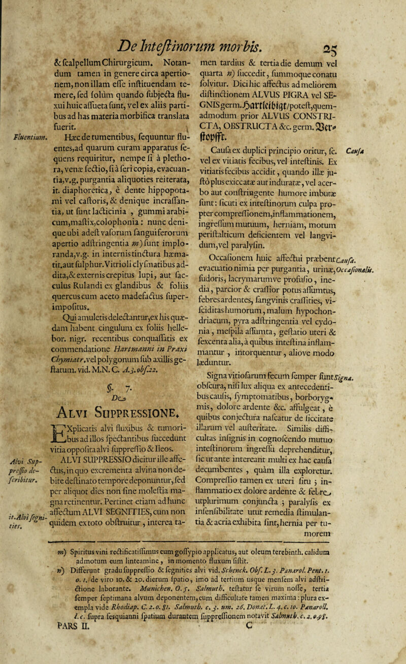 &fcalpellum Chirurgicum» Notan¬ dum tamen in genere circa apertio¬ nem, non illam eflfe inftituendam te¬ mere, fed loltim quando fubje&a flu¬ xui huic aflfuetafunt, vel ex aliis parti¬ bus ad has materia morbifica translata fuerit. Fluentium. ELec de tumentibus, fequuntur flu¬ entes,ad quarum curam apparatus fe- quens requiritur, nempe fi a pletho- ra, vence fe&io, fi a feri copia, evacuan¬ tia, v*g. purgantia aliquoties reiterata, it. diaphoretica, e dente hippopota¬ mi vel caftoris, & denique incraflan- tia, ut funtladicinia , gummiarabi- cum,maftix,colophonia: nunc deni¬ que ubi adeftvaforum fanguiferorum apertio adftringentia m)funt implo¬ randa,v.g. in internistindura hsma- tit.aut fulphur.Vitrioli clyfmatibus ad¬ dita^ externis crepitus lupi, aut fac- culus Rulandi ex glandibus & foliis quercus cum aceto madefadus fuper- impofitus» Qui amuletis deledantur,ex his qua¬ dam habent cingulum ex foliis helle- bor. nigr. recentibus conquaflatis ex commendatione Hartmanni in Praxi Chymiatr.xd polygonum fub axillis ge- ftatum. vid. M.N. C. A. 3. obf.22. §■ 7- Z)e_s Alvi Suppressione. Xplicatis alvi fluxibus & tumori¬ bus ad illos fpedantibus luccedunt vitia oppofita alvi fuppreflio & Ileos. Alvi Sup- ALVI SUPPRESSIO dicitur ille affe- preffio de- dus, in quo excrementa alvina non de- fcribitur. bite deftinato tempore deponuntur, fed per aliquot dies non fine moleftia ma¬ gna retinentur. Pertinet etiam ad hunc it AI 'Tea ' a^'ec^:um ALVI SEGNITIES, cum non ties Vl C^m quidem ex toto obftruitur , interea ta- men tardius & tertia die demum vel quarta n) fuccedit, fummoque conatu folvitur. Dici hic affedus ad meliorem diftincftionem ALVUS PIGRA vel SE¬ GNIS germ.£art(Clbfflt/poteft,quem- admodum prior ALVUS CONSTRI¬ CTA, OBSTRUCTA &c.germ.S3ct> fiopffr. Caula ex duplici principio oritur, fc. Cauja vel ex vitiatis fecibus, vel inteftinis. Ex vitiatis fecibus accidit, quando ilLe ju- jftoplusexiccatae aut induratas, vel acer¬ bo aut conftrmgente humore imbutas funt: ficuti ex inteftinorum culpa pro¬ pter compreflionem, inflammationem, ingreflum mutuum, herniam, motum periftalticum deficientem vel langvi- dum,vel paralyfin. Occafionem huic affedui prxbtntcaufa. evacuatio nimia per purgantia, urinas, Occafmalis. fudoris, lacrymarumve profufio, ine¬ dia , parcior & craflior potus afiumtus, febres ardentes, fangvinis craflities, vi- fciditas humorum, malum hypochon¬ driacum, pyra adftringentia vel cydo- nia, mefpila afltimta, geftatio uteri & fexcenta alia, a quibus inteftina inflam¬ mantur , intorquentur, aliove modo laeduntur. Signa vitiofarum fecum femper Iivntsign*. obfcura, nifi lux aliqua ex antecedenti¬ bus caulis, fymptomatibus, borboryg* mis, dolore ardente &c. affulgeat , e quibus conjedura nafcatur de ficcitate illarum vel aufteritate. Similis diffi¬ cultas infignis in cognofcendo mutuo inteftinorum ingreffu deprehenditur, fic utante intereant multi ex hac caufa decumbentes , quam illa exploretur. Compreflio tamen ex uteri fitu j in¬ flammatio ex dolore ardente & felro utplurimum conjuncta 5 paralyfis ex infenfibilitate utut remedia ftimulan- tia & acria exhibita fint, hernia per tu¬ morem m) Spiritus vini re&ificatiffimus cum goffypio applicatus, aut oleum terebinth. calidum admotum cum linteamine, in momento fluxum fiftit. ») Differunt gradu fuppreflio Stfegnities alvi vid. Schcnck. Obf.L.y. Pan.trol.Pent. r. 0. /. de viro 10. & 20. dierum fpatio, imo ad tertium usque menfem alvi adflri- «ftione laborante. Moenichen. O.j. Salmuth. tcftatur fe virum nofle, tertia femper feptimana alvum deponentem, cum difficultate tamen maxima: plura ex¬ empla vide Rbodiap. C. 2.0.«?/. Salmuth. c. 3. um. 26. Donat. L. 4, c. 10. PanaroU. I. c. fupra fesquianni fpatium durantem fuppreffionem notavit Salmuth. c. 2. e.p$. pars n. ’■ C