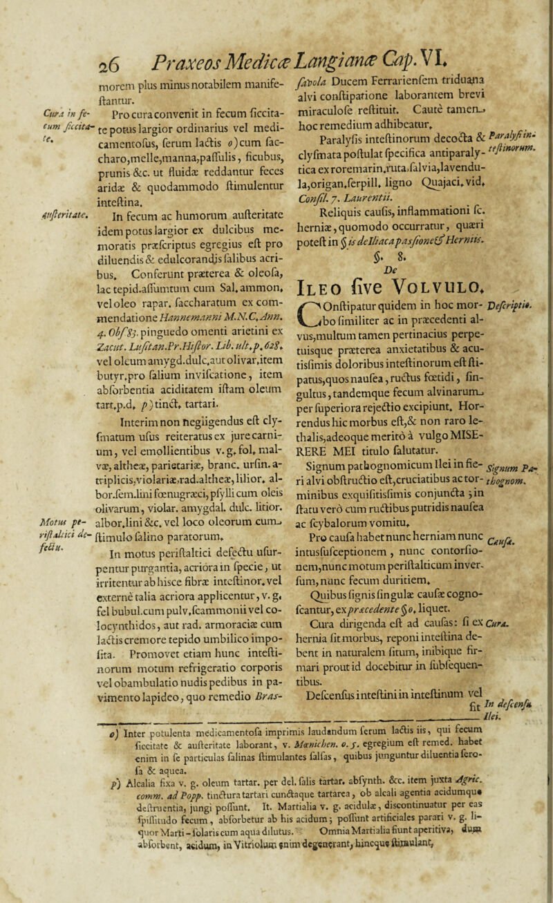 morem plus minus notabilem manife ftantur. Cuy.i in fe- Procuraconvenit in fecum iiccita- tum ficcita- te potus largior ordinarius vel medi- 'e' camentofus, ferum lacfbis ^)cum fac- charo,meile,manna,pafliilis, ficubus, prunis &c. ut fluida: reddantur feces aridse & quodammodo ftimulentur inteftina. 4ujlmuu. jn fecum ac humorum anfteritate idem potus largior ex dulcibus me¬ moratis pracfcriptus egregius eft pro diluendis & edulcorandjs falibus acri¬ bus» Conferunt praeterea & oleofa, lac tepid.aflumtum cum Sal.ammom vel oleo rapar. faccharatum ex com¬ mendatione Hannemanni M.N. C+Ann. 4. Obf '83. pinguedo omenti arietini ex Zacut. Luftan.Pr. Hiflor. Lib. u/t.p. 628* vel oleum amygd.dulc.autolivar.item butyr.pro falium invifeatione, item abforbentia aciditatem iflam oleum tart.p.d» />)tindv tartari. Interimnonnegiigendus eft cly- fmatum ufus reiteratusex jure carni¬ um, vel emollientibus v. g, fol» mal¬ vae, altheae, parietariae, branc. urfin.a- triplicis;vioIariae,rad.altheae, lilior. al- bor.fem.lini fenugreeei, plylli cum oleis olivarum, violar. amygdal. dulc. litior. Motui pe- albor.lini &c. vel loco oleorum curru rtflduci de- ffiniulo falino paratorum» fec*u' jn motus periftaltici defectu ufur- pentur purgantia, acriora in fpecie, ut irritentur ab hisce fibrae intcftinor.vel externe talia acriora applicentur, v. g. fel bubulcum pulv.fcammonii vel co¬ locynthides, aut rad. armoraciae cum ladtis cremore tepido umbilico impo¬ lita. Promovet etiam hunc intefti- norum motum refrigeratio corporis vel obambulatio nudis pedibus in pa¬ vimento lapideo, quo remedio Bras- fiftoU Ducem Ferrarienfem triduayia alvi conftipatione laborantem brevi miraculofe reftituit. Caute tamen-, hoc remedium adhibeatur» Paralyfis inteftinorum decoda & Paralyfitn- clyfmatapoftulatfpecifica antiparaly- teIiinorHm- tica exroremarin.ruta»lalvia,lavendu- la,origan»ferpill» ligno Quajaci.vid» Confli 7. Laurentii. Reliquis caufis, inflammationi fc. herniae,quomodo occurratur, quaeri poteft in § U delliacapasfonef Herniis. 8* De Ileo five Volvulo. C'Onftipatur quidem in hoc mor- Defcripti*. <bo fimiliter ac in praecedenti al¬ vus,multum tamen pertinacius perpe- tuisque praeterea anxietatibus & acu- tisfimis doloribus inteftinorum eft fti- patus,quos naufea, rudus fcctidi, fin- gultus,tandemque fecum alvinarum., per fuperiora rejedio excipiunt. Hor¬ rendus hic morbus eft,& non raro le- thalis,adeoque merito a vulgo MISE¬ RERE MEI titulo falutatur. Signum pathognomicum Ilei in fie- dignum Pa¬ ri alvi obftrudio eft,cruciatibus actor- thognom. minibus exquifitisfimis conjunda jin ftatu vero cum rudibus putridis naufea ac Icybalorum vomitu. Pro caufa habet nunc herniam nunc intusfufeeptionem , nunc contorfio- nem,nunc motum periftalticum inver- fum,nunc fecum duritiem» Quibus (ignis lingulae caufae cogno- fcantur, ex pracedente $ 0, liquet. Cura dirigenda eft ad caulas: fi ex Cur a. hernia fit morbus, reponi inteftina de¬ bent in naturalem litum, inibique fir¬ mari prout id docebitur in lublequen- tibus. Defcenfus i nteftini in inteftinum vel In defcenfa o) Inter potulenta medicamentofa imprimis laudandum ferum la&isiis, qui fecum ficcitate & aufteritate laborant, v. Mecnichen. o.y. egregium eft remed. habet enim in fe particulas falinas ftimulantes falfas, quibus junguntur diluentia fero- la & aquea. ... p) Alcalia fixa v. g. oleum tartar. per dei. falis tartar. abfynth. &c. item juxta Agrtc. comm. adPopp. tin&ura tartari cun&aque tartarea, ob alcali agentia acidumqu» deftruentia, jungi polfunt. It. Martialia v. g. acidulae, discontinuatur pei eas fpiftitudo fecum, abforbetur ab his acidum5 polfunt artificiales parari v. g. li¬ quor Marti -lolaris cum aqua dilutus. Omnia Martialia fiunt aperitiva, dusa abforbent, acidum, ia Yitriolvun enim degenerant, hineque ftijnviUnt,