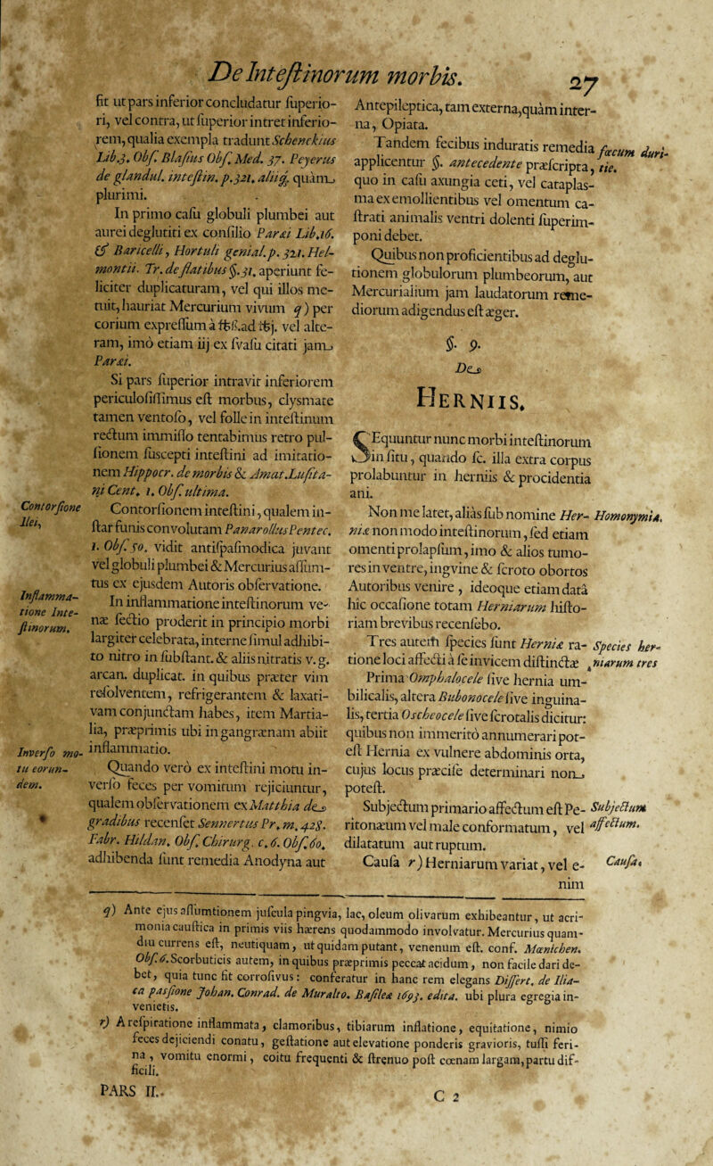 Contorfione Ilei, Inflamma¬ tione Inte- ft morum. Invcrfo mo¬ tu eorun¬ dem. De Intejlinorum morbis. 27 fit ut pars inferior concludatur fuperio- Antepileptica, tam externa,quam infer¬ ri, vel contra, ut fuperior intret inferio- na, Opiata. rem, qualia exempla tradunt Schenckius Tandem fecibus induratis remedia /• > , Libs. Obf, Blafus Obf.Med. 33. Peyerus applicentur §. antecedente prtefcripta tie^ de gUndul. intcfiw. p.321. alii% quam, quo in cafu axungia ceti, vel cataplas- pluriii-ii. . ma ex emollientibus vel omentum ca- In primo cafu globuli plumbei aut lirati animalis ventri dolenti fuperim- aurei deglutiti ex conlllio Farsu Lib.16. poni debet. BariceUi, Hortuli genial.p. 321. Hei- Quibus non proficientibus ad deglu- montu. Tr. deflatibus §.31, aperiunt fe- tionem globulorum plumbeorum, aut liciter duplicaturam, vel qui illos me- Mercurialium jam laudatorum reme- mit, hauriat Mercurium vivum q) per diorum adigendus efteeger. corium exprefliim a ffifi.ad itj. vel alte¬ ram, imo etiam iij ex Ivafu citati jam_» §• 9. Parai. Si pars fuperior intravit inferiorem periculofifiimus effc morbus, clysmate tamen ventofo, vel folle in inteftinum rectum immifio tentabimus retro pul- fionem iuscepti intefiini ad imitatio- £>0 Herniis. SEquuntur nunc morbi intefiinorum in fitu, quando Ic. illa extra corpus nem Hippocr. dc morbis Sc /Imat.Lufta- prolabuntur in herniis & procidentia ni Cent. 1. Obf. ultima. ani. Contorfionem intefiini, qualem in- Non me latet, alias fub nomine Her- Homonymi a. ftar funis convolutam PanarollusPentec. nia non modo intefiinorum, led etiam i.Ob/.jo. vidit antifpafmodica juvant omentiprolaplum,imo & alios tumo- vel globuli plumbei & Mercur ius afiiim- res in ventre, ing vine & fcroto obortos tus ex ejusdem Autoris obfervatione. Autoribus venire , ideoque etiam data In inf lammatione intefiinorum ve- hic occatione totam Hermarum liifto- nx fecfiio proderit in principio morbi riambrevibus recenfebo. largiter celebrata, interne fimul adhibi- Tres autem fpecies fiunt Hernia ra- Species herc¬ to nitro in fubftant. & aliis nitratis v. g. tione loci affe&i a fe invicem diftindbe 4 nurum tres arcan. duplicat, in quibus praefer vim Prima Omphalocele tive hernia um-* refolventem, refrigerantem & laxati- bilicalis, AtQrzBubomccleiwz inguina- vam conjunctam habes, item Martia- lis, tertia Oscheocele five fcrotalis dicitur: lia, praeprimis ubi in gangrenam abiit quibus non immerito annumerari pot- inflammatio. efi Hernia ex vulnere abdominis orta, Quando vero ex intefiini motu in- cujus locus praxifie determinari norm verfo feces per vomitum rejiciuntur, poteft. qualem obfervationem ex Matthia dts Subjectum primario affiefitum efi Pe- Subjettum gradibus recenfet Sennert,us Pr. m. 42$. ritonteum vel male conformatum, vel Fabr. Hildan. Obf Cbirurg. c. 6. Obf do. dilatatum aut ruptum. adhibenda fiunt remedia Anodyna aut Caufa r) Herniarum variat, vel e- Caufa« nim q) Ante ejusaflumtionem jufcula pingvia, lac, oleum olivarum exhibeantur, ut acri¬ monia cauftica in primis viis hsrens quodammodo involvatur. Mercurius quam - diu currens eft, neutiquam, ut quidam putant, venenum efi. conf. Alomichen. Obf. a. Scorbuticis autem, in quibus prxprimis peccat acidum, non facile dari de¬ bet, quia tunc fit corrofivus: conferatur in hanc rem elegans Differt, de Ilia- ta pasfone Johan. Conrad. de Muralto. Bafilea 1693. edita, ubi plura egregia in¬ venietis. r) Arelpiratione inflammata, clamoribus, tibiarum inflatione, equitatione, nimio feces dejiciendi conatu, geftatione aut elevatione ponderis gravioris, tufli feri¬ na , vomitu enormi, coitu frequenti & ftrenuo poft ccenam largam, partu dif¬ ficili.
